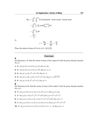 3.6 Application: Center of Mass 127
Mxy =
2π
0
π/2
0
a4
8 sin2φdφdθ (since sin2φ = 2sinφ cosφ)
=
2π
0
−a4
16 cos2φ
φ=π/2
φ=0
dθ
=
2π
0
a4
8 dθ
=
πa4
4
,
so
¯z =
Mxy
M
=
πa4
4
2πa3
3
=
3a
8
.
Thus, the center of mass of S is (¯x, ¯y, ¯z) = 0,0, 3a
8 .
Exercises
A
For Exercises 1-5, ﬁnd the center of mass of the region R with the given density function
δ(x, y).
1. R = {(x, y) : 0 ≤ x ≤ 2, 0 ≤ y ≤ 4 }, δ(x, y) = 2y
2. R = {(x, y) : 0 ≤ x ≤ 1, 0 ≤ y ≤ x2
}, δ(x, y) = x+ y
3. R = {(x, y) : y ≥ 0, x2
+ y2
≤ a2
}, δ(x, y) = 1
4. R = {(x, y) : y ≥ 0, x ≥ 0, 1 ≤ x2
+ y2
≤ 4 }, δ(x, y) = x2 + y2
5. R = {(x, y) : y ≥ 0, x2
+ y2
≤ 1 }, δ(x, y) = y
B
For Exercises 6-10, ﬁnd the center of mass of the solid S with the given density function
δ(x, y, z).
6. S = {(x, y, z) : 0 ≤ x ≤ 1, 0 ≤ y ≤ 1, 0 ≤ z ≤ 1 }, δ(x, y, z) = xyz
7. S = {(x, y, z) : z ≥ 0, x2
+ y2
+ z2
≤ a2
}, δ(x, y, z) = x2
+ y2
+ z2
8. S = {(x, y, z) : x ≥ 0, y ≥ 0, z ≥ 0, x2
+ y2
+ z2
≤ a2
}, δ(x, y, z) = 1
9. S = {(x, y, z) : 0 ≤ x ≤ 1, 0 ≤ y ≤ 1, 0 ≤ z ≤ 1 }, δ(x, y, z) = x2
+ y2
+ z2
10. S = {(x, y, z) : 0 ≤ x ≤ 1, 0 ≤ y ≤ 1, 0 ≤ z ≤ 1− x− y}, δ(x, y, z) = 1
 