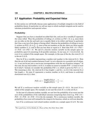128 CHAPTER 3. MULTIPLE INTEGRALS
3.7 Application: Probability and Expected Value
In this section we will brieﬂy discuss some applications of multiple integrals in the ﬁeld of
probability theory. In particular we will see ways in which multiple integrals can be used to
calculate probabilities and expected values.
Probability
Suppose that you have a standard six-sided (fair) die, and you let a variable X represent
the value rolled. Then the probability of rolling a 3, written as P(X = 3), is 1
6 , since there
are six sides on the die and each one is equally likely to be rolled, and hence in particular
the 3 has a one out of six chance of being rolled. Likewise the probability of rolling at most a
3, written as P(X ≤ 3), is 3
6 = 1
2 , since of the six numbers on the die, there are three equally
likely numbers (1, 2, and 3) that are less than or equal to 3. Note that P(X ≤ 3) = P(X =
1) + P(X = 2) + P(X = 3). We call X a discrete random variable on the sample space (or
probability space) Ω consisting of all possible outcomes. In our case, Ω = {1,2,3,4,5,6}. An
event A is a subset of the sample space. For example, in the case of the die, the event X ≤ 3
is the set {1,2,3}.
Now let X be a variable representing a random real number in the interval (0,1). Note
that the set of all real numbers between 0 and 1 is not a discrete (or countable) set of values,
i.e. it can not be put into a one-to-one correspondence with the set of positive integers.3
In
this case, for any real number x in (0,1), it makes no sense to consider P(X = x) since it must
be 0 (why?). Instead, we consider the probability P(X ≤ x), which is given by P(X ≤ x) = x.
The reasoning is this: the interval (0,1) has length 1, and for x in (0,1) the interval (0,x)
has length x. So since X represents a random number in (0,1), and hence is uniformly
distributed over (0,1), then
P(X ≤ x) =
length of (0,x)
length of (0,1)
=
x
1
= x .
We call X a continuous random variable on the sample space Ω = (0,1). An event A is a
subset of the sample space. For example, in our case the event X ≤ x is the set (0,x).
In the case of a discrete random variable, we saw how the probability of an event was the
sum of the probabilities of the individual outcomes comprising that event (e.g. P(X ≤ 3) =
P(X = 1)+ P(X = 2)+ P(X = 3) in the die example). For a continuous random variable, the
probability of an event will instead be the integral of a function, which we will now describe.
Let X be a continuous real-valued random variable on a sample space Ω in R. For sim-
3For a proof see p. 9-10 in KAMKE, E., Theory of Sets, New York: Dover, 1950.
 