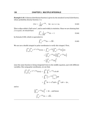 130 CHAPTER 3. MULTIPLE INTEGRALS
Example 3.16. A famous distribution function is given by the standard normal distribution,
whose probability density function f is
f (x) =
1
2π
e−x2
/2
, for −∞ < x < ∞. (3.43)
This is often called a “bell curve”, and is used widely in statistics. Since we are claiming that
f is a p.d.f., we should have
∞
−∞
1
2π
e−x2
/2
dx = 1 (3.44)
by formula (3.36), which is equivalent to
∞
−∞
e−x2
/2
dx = 2π . (3.45)
We can use a double integral in polar coordinates to verify this integral. First,
∞
−∞
∞
−∞
e−(x2
+y2
)/2
dxdy =
∞
−∞
e−y2
/2
∞
−∞
e−x2
/2
dx dy
=
∞
−∞
e−x2
/2
dx
∞
−∞
e−y2
/2
dy
=
∞
−∞
e−x2
/2
dx
2
since the same function is being integrated twice in the middle equation, just with different
variables. But using polar coordinates, we see that
∞
−∞
∞
−∞
e−(x2
+y2
)/2
dxdy =
2π
0
∞
0
e−r2
/2
r dr dθ
=
2π
0
−e−r2
/2
r=∞
r=0
dθ
=
2π
0
(0−(−e0
))dθ =
2π
0
1dθ = 2π ,
and so
∞
−∞
e−x2
/2
dx
2
= 2π , and hence
∞
−∞
e−x2
/2
dx = 2π .
 