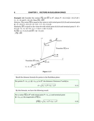 6 CHAPTER 1. VECTORS IN EUCLIDEAN SPACE
Example 1.2. Consider the vectors
−−→
PQ and
−−→
RS in R3
, where P = (2,1,5),Q = (3,5,7),R =
(1,−3,−2) and S = (2,1,0). Does
−−→
PQ =
−−→
RS?
Solution: The vector
−−→
PQ is equal to the vector v with initial point (0,0,0) and terminal point
Q − P = (3,5,7)−(2,1,5) = (3−2,5−1,7−5) = (1,4,2).
Similarly,
−−→
RS is equal to the vector w with initial point (0,0,0) and terminal point S − R =
(2,1,0)−(1,−3,−2) = (2−1,1−(−3),0−(−2)) = (1,4,2).
So
−−→
PQ = v = (1,4,2) and
−−→
RS = w = (1,4,2).
∴
−−→
PQ =
−−→
RS
y
z
x
0
−−→
PQ
−−→
RS
Translate
−−→
PQ to v
Translate
−−→
RS to w
P
(2,1,5)
Q
(3,5,7)
R
(1,−3,−2)
S
(2,1,0)
(1,4,2)
v = w
Figure 1.1.7
Recall the distance formula for points in the Euclidean plane:
For points P = (x1, y1), Q = (x2, y2) in R2
, the distance d between P and Q is:
d = (x2 − x1)2 +(y2 − y1)2 (1.1)
By this formula, we have the following result:
For a vector
−−→
PQ in R2
with initial point P = (x1, y1) and terminal point
Q = (x2, y2), the magnitude of
−−→
PQ is:
−−→
PQ = (x2 − x1)2 +(y2 − y1)2 (1.2)
 