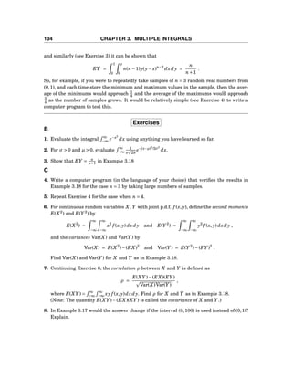 134 CHAPTER 3. MULTIPLE INTEGRALS
and similarly (see Exercise 3) it can be shown that
EY =
1
0
y
0
n(n−1)y(y− x)n−2
dxdy =
n
n+1
.
So, for example, if you were to repeatedly take samples of n = 3 random real numbers from
(0,1), and each time store the minimum and maximum values in the sample, then the aver-
age of the minimums would approach 1
4 and the average of the maximums would approach
3
4 as the number of samples grows. It would be relatively simple (see Exercise 4) to write a
computer program to test this.
Exercises
B
1. Evaluate the integral
∞
−∞ e−x2
dx using anything you have learned so far.
2. For σ > 0 and µ > 0, evaluate
∞
−∞
1
σ 2π
e−(x−µ)2
/2σ2
dx.
3. Show that EY = n
n+1 in Example 3.18
C
4. Write a computer program (in the language of your choice) that veriﬁes the results in
Example 3.18 for the case n = 3 by taking large numbers of samples.
5. Repeat Exercise 4 for the case when n = 4.
6. For continuous random variables X, Y with joint p.d.f. f (x, y), deﬁne the second moments
E(X2
) and E(Y 2
) by
E(X2
) =
∞
−∞
∞
−∞
x2
f (x, y)dxdy and E(Y 2
) =
∞
−∞
∞
−∞
y2
f (x, y)dxdy ,
and the variances Var(X) and Var(Y ) by
Var(X) = E(X2
)−(EX)2
and Var(Y ) = E(Y 2
)−(EY )2
.
Find Var(X) and Var(Y ) for X and Y as in Example 3.18.
7. Continuing Exercise 6, the correlation ρ between X and Y is deﬁned as
ρ =
E(XY )−(EX)(EY )
Var(X)Var(Y )
,
where E(XY ) =
∞
−∞
∞
−∞ xy f (x, y)dxdy. Find ρ for X and Y as in Example 3.18.
(Note: The quantity E(XY )−(EX)(EY ) is called the covariance of X and Y .)
8. In Example 3.17 would the answer change if the interval (0,100) is used instead of (0,1)?
Explain.
 