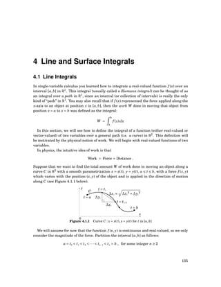 4 Line and Surface Integrals
4.1 Line Integrals
In single-variable calculus you learned how to integrate a real-valued function f (x) over an
interval [a,b] in R1
. This integral (usually called a Riemann integral) can be thought of as
an integral over a path in R1
, since an interval (or collection of intervals) is really the only
kind of “path” in R1
. You may also recall that if f (x) represented the force applied along the
x-axis to an object at position x in [a,b], then the work W done in moving that object from
position x = a to x = b was deﬁned as the integral:
W =
b
a
f (x)dx
In this section, we will see how to deﬁne the integral of a function (either real-valued or
vector-valued) of two variables over a general path (i.e. a curve) in R2
. This deﬁnition will
be motivated by the physical notion of work. We will begin with real-valued functions of two
variables.
In physics, the intuitive idea of work is that
Work = Force × Distance .
Suppose that we want to ﬁnd the total amount W of work done in moving an object along a
curve C in R2
with a smooth parametrization x = x(t), y = y(t), a ≤ t ≤ b, with a force f (x, y)
which varies with the position (x, y) of the object and is applied in the direction of motion
along C (see Figure 4.1.1 below).
x
y
0
C
t = a
t = b
∆si ≈ ∆xi
2
+∆yi
2
t = ti
t = ti+1
∆yi
∆xi
Figure 4.1.1 Curve C : x = x(t), y = y(t) for t in [a,b]
We will assume for now that the function f (x, y) is continuous and real-valued, so we only
consider the magnitude of the force. Partition the interval [a,b] as follows:
a = t0 < t1 < t2 < ··· < tn−1 < tn = b , for some integer n ≥ 2
135
 