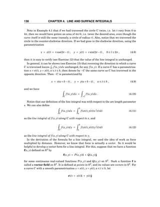 138 CHAPTER 4. LINE AND SURFACE INTEGRALS
Note in Example 4.1 that if we had traversed the circle C twice, i.e. let t vary from 0 to
4π, then we would have gotten an area of 4πrh, i.e. twice the desired area, even though the
curve itself is still the same (namely, a circle of radius r). Also, notice that we traversed the
circle in the counter-clockwise direction. If we had gone in the clockwise direction, using the
parametrization
x = x(t) = rcos(2π− t) , y = y(t) = rsin(2π− t) , 0 ≤ t ≤ 2π , (4.8)
then it is easy to verify (see Exercise 12) that the value of the line integral is unchanged.
In general, it can be shown (see Exercise 15) that reversing the direction in which a curve
C is traversed leaves C f (x, y)ds unchanged, for any f (x, y). If a curve C has a parametriza-
tion x = x(t), y = y(t), a ≤ t ≤ b, then denote by −C the same curve as C but traversed in the
opposite direction. Then −C is parametrized by
x = x(a+ b − t) , y = y(a+ b − t) , a ≤ t ≤ b , (4.9)
and we have
C
f (x, y)ds =
−C
f (x, y)ds . (4.10)
Notice that our deﬁnition of the line integral was with respect to the arc length parameter
s. We can also deﬁne
C
f (x, y)dx =
b
a
f (x(t), y(t))x′
(t)dt (4.11)
as the line integral of f (x, y) along C with respect to x, and
C
f (x, y)dy =
b
a
f (x(t), y(t)) y′
(t)dt (4.12)
as the line integral of f (x, y) along C with respect to y.
In the derivation of the formula for a line integral, we used the idea of work as force
multiplied by distance. However, we know that force is actually a vector. So it would be
helpful to develop a vector form for a line integral. For this, suppose that we have a function
f(x, y) deﬁned on R2
by
f(x, y) = P(x, y)i + Q(x, y)j
for some continuous real-valued functions P(x, y) and Q(x, y) on R2
. Such a function f is
called a vector ﬁeld on R2
. It is deﬁned at points in R2
, and its values are vectors in R2
. For
a curve C with a smooth parametrization x = x(t), y = y(t), a ≤ t ≤ b, let
r(t) = x(t)i + y(t)j
 