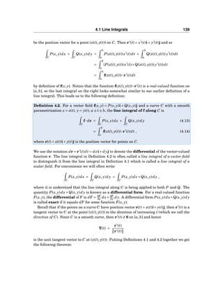 4.1 Line Integrals 139
be the position vector for a point (x(t), y(t)) on C. Then r′
(t) = x′
(t)i+ y′
(t)j and so
C
P(x, y)dx +
C
Q(x, y)dy =
b
a
P(x(t), y(t))x′
(t)dt +
b
a
Q(x(t), y(t)) y′
(t)dt
=
b
a
(P(x(t), y(t))x′
(t)+Q(x(t), y(t)) y′
(t))dt
=
b
a
f(x(t), y(t))···r′
(t)dt
by deﬁnition of f(x, y). Notice that the function f(x(t), y(t))···r′
(t) is a real-valued function on
[a,b], so the last integral on the right looks somewhat similar to our earlier deﬁnition of a
line integral. This leads us to the following deﬁnition:
Deﬁnition 4.2. For a vector ﬁeld f(x, y) = P(x, y)i + Q(x, y)j and a curve C with a smooth
parametrization x = x(t), y = y(t), a ≤ t ≤ b, the line integral of f along C is
C
f··· dr =
C
P(x, y)dx +
C
Q(x, y)dy (4.13)
=
b
a
f(x(t), y(t))···r′
(t)dt , (4.14)
where r(t) = x(t)i+ y(t)j is the position vector for points on C.
We use the notation dr = r′
(t)dt = dxi+ dyj to denote the differential of the vector-valued
function r. The line integral in Deﬁnition 4.2 is often called a line integral of a vector ﬁeld
to distinguish it from the line integral in Deﬁnition 4.1 which is called a line integral of a
scalar ﬁeld. For convenience we will often write
C
P(x, y)dx +
C
Q(x, y)dy =
C
P(x, y)dx+Q(x, y)dy ,
where it is understood that the line integral along C is being applied to both P and Q. The
quantity P(x, y)dx+Q(x, y)dy is known as a differential form. For a real-valued function
F(x, y), the differential of F is dF = ∂F
∂x dx+ ∂F
∂y dy. A differential form P(x, y)dx+Q(x, y)dy
is called exact if it equals dF for some function F(x, y).
Recall that if the points on a curve C have position vector r(t) = x(t)i+ y(t)j, then r′
(t) is a
tangent vector to C at the point (x(t), y(t)) in the direction of increasing t (which we call the
direction of C). Since C is a smooth curve, then r′
(t) = 0 on [a,b] and hence
T(t) =
r′
(t)
r′(t)
is the unit tangent vector to C at (x(t), y(t)). Putting Deﬁnitions 4.1 and 4.2 together we get
the following theorem:
 