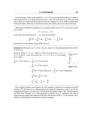 4.1 Line Integrals 141
So in both cases, if the vector ﬁeld f(x, y) = (x2
+ y2
)i+2xyj represents the force moving an
object from (0,0) to (1,2) along the given curve C, then the work done is 13
3 . This may lead
you to think that work (and more generally, the line integral of a vector ﬁeld) is independent
of the path taken. However, as we will see in the next section, this is not always the case.
Although we deﬁned line integrals over a single smooth curve, if C is a piecewise smooth
curve, that is
C = C1 ∪C2 ∪...∪Cn
is the union of smooth curves C1,...,Cn, then we can deﬁne
C
f··· dr =
C1
f··· dr1 +
C2
f··· dr2 +...+
Cn
f··· drn
where each ri is the position vector of the curve Ci.
Example 4.3. Evaluate C(x2
+ y2
)dx+2xydy, where C is the polygonal path from (0,0) to
(0,2) to (1,2).
x
y
0
(1,2)2
1
C1
C2
Figure 4.1.5
Solution: Write C = C1 ∪ C2, where C1 is the curve given by x = 0, y = t,
0 ≤ t ≤ 2 and C2 is the curve given by x = t, y = 2, 0 ≤ t ≤ 1 (see Figure
4.1.5). Then
C
(x2
+ y2
)dx+2xydy =
C1
(x2
+ y2
)dx+2xydy
+
C2
(x2
+ y2
)dx+2xydy
=
2
0
(02
+ t2
)(0)+2(0)t(1) dt +
1
0
(t2
+4)(1)+2t(2)(0) dt
=
2
0
0dt+
1
0
(t2
+4)dt
=
t3
3
+4t
1
0
=
1
3
+4 =
13
3
Line integral notation varies quite a bit. For example, in physics it is common to see the
notation
b
a f ··· dl, where it is understood that the limits of integration a and b are for the
underlying parameter t of the curve, and the letter l signiﬁes length. Also, the formulation
C f ··· Tds from Theorem 4.1 is often preferred in physics since it emphasizes the idea of
integrating the tangential component f···T of f in the direction of T (i.e. in the direction of C),
which is a useful physical interpretation of line integrals.
 