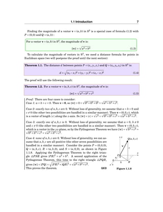 1.1 Introduction 7
Finding the magnitude of a vector v = (a,b) in R2
is a special case of formula (1.2) with
P = (0,0) and Q = (a,b) :
For a vector v = (a,b) in R2
, the magnitude of v is:
v = a2 + b2 (1.3)
To calculate the magnitude of vectors in R3
, we need a distance formula for points in
Euclidean space (we will postpone the proof until the next section):
Theorem 1.1. The distance d between points P = (x1, y1, z1) and Q = (x2, y2, z2) in R3
is:
d = (x2 − x1)2 +(y2 − y1)2 +(z2 − z1)2 (1.4)
The proof will use the following result:
Theorem 1.2. For a vector v = (a,b, c) in R3
, the magnitude of v is:
v = a2 + b2 + c2 (1.5)
Proof: There are four cases to consider:
Case 1: a = b = c = 0. Then v = 0, so v = 0 = 02 +02 +02 = a2 + b2 + c2.
Case 2: exactly two of a,b, c are 0. Without loss of generality, we assume that a = b = 0 and
c = 0 (the other two possibilities are handled in a similar manner). Then v = (0,0, c), which
is a vector of length |c| along the z-axis. So v = |c| = c2 = 02 +02 + c2 = a2 + b2 + c2.
Case 3: exactly one of a,b, c is 0. Without loss of generality, we assume that a = 0, b = 0
and c = 0 (the other two possibilities are handled in a similar manner). Then v = (0,b, c),
which is a vector in the yz-plane, so by the Pythagorean Theorem we have v = b2 + c2 =
02 + b2 + c2 = a2 + b2 + c2.
x
y
z
0a
Q(a,b, c)
S
P
Rb
c
v
Figure 1.1.8
Case 4: none of a,b, c are 0. Without loss of generality, we can as-
sume that a,b, c are all positive (the other seven possibilities are
handled in a similar manner). Consider the points P = (0,0,0),
Q = (a,b, c), R = (a,b,0), and S = (a,0,0), as shown in Figure
1.1.8. Applying the Pythagorean Theorem to the right trian-
gle △PSR gives |PR|2
= a2
+ b2
. A second application of the
Pythagorean Theorem, this time to the right triangle △PQR,
gives v = |PQ| = |PR|2
+|QR|2
= a2 + b2 + c2.
This proves the theorem. QED
 