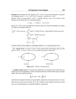 4.2 Properties of Line Integrals 145
Example 4.4. Evaluate the line integral C(x2
+ y2
)dx + 2xydy from Example 4.2, Section
4.1, along the curve C : x = t, y = 2t2
, 0 ≤ t ≤ 1, where t = sinu for 0 ≤ u ≤ π/2.
Solution: First, we notice that 0 = sin0, 1 = sin(π/2), and dt
du = cosu > 0 on (0,π/2). So by
Theorem 4.2 we know that if C is parametrized by
x = sinu , y = 2sin2
u , 0 ≤ u ≤ π/2
then C(x2
+ y2
)dx+2xydy should have the same value as we found in Example 4.2, namely
13
3 . And we can indeed verify this:
C
(x2
+ y2
)dx+2xydy =
π/2
0
(sin2
u +(2sin2
u)2
)cosu +2(sinu)(2sin2
u)4sinu cosu du
=
π/2
0
sin2
u +20sin4
u cosu du
=
sin3
u
3
+4sin5
u
π/2
0
=
1
3
+4 =
13
3
In other words, the line integral is unchanged whether t or u is the parameter for C.
By a closed curve, we mean a curve C whose initial point and terminal point are the
same, i.e. for C : x = x(t), y = y(t), a ≤ t ≤ b, we have (x(a), y(a)) = (x(b), y(b)).
C
t = a t = b
(a) Closed
C
t = a
t = b
(b) Not closed
Figure 4.2.1 Closed vs nonclosed curves
A simple closed curve is a closed curve which does not intersect itself. Note that any
closed curve can be regarded as a union of simple closed curves (think of the loops in a ﬁgure
eight). We use the special notation
C
f (x, y)ds and
C
f··· dr
to denote line integrals of scalar and vector ﬁelds, respectively, along closed curves. In some
older texts you may see the notation or to indicate a line integral traversing a closed
curve in a counterclockwise or clockwise direction, respectively.
 