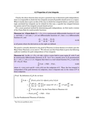 4.2 Properties of Line Integrals 147
Clearly, the above theorem does not give a practical way to determine path independence,
since it is impossible to check the line integrals around all possible closed curves in a region.
What it mostly does is give an idea of the way in which line integrals behave, and how seem-
ingly unrelated line integrals can be related (in this case, a speciﬁc line integral between
two points and all line integrals around closed curves).
For a more practical method for determining path independence, we ﬁrst need a version
of the Chain Rule for multivariable functions:
Theorem 4.4. (Chain Rule) If z = f (x, y) is a continuously differentiable function of x and
y, and both x = x(t) and y = y(t) are differentiable functions of t, then z is a differentiable
function of t, and
dz
dt
=
∂z
∂x
dx
dt
+
∂z
∂y
dy
dt
(4.19)
at all points where the derivatives on the right are deﬁned.
The proof is virtually identical to the proof of Theorem 2.2 from Section 2.4 (which uses the
Mean Value Theorem), so we omit it.1
We will now use this Chain Rule to prove the following
sufﬁcient condition for path independence of line integrals:
Theorem 4.5. Let f(x, y) = P(x, y)i+Q(x, y)j be a vector ﬁeld in some region R, with P and
Q continuously differentiable functions on R. Let C be a smooth curve in R parametrized
by x = x(t), y = y(t), a ≤ t ≤ b. Suppose that there is a real-valued function F(x, y) such that
∇F = f on R. Then
C
f··· dr = F(B) − F(A) , (4.20)
where A = (x(a), y(a)) and B = (x(b), y(b)) are the endpoints of C. Thus, the line integral is
independent of the path between its endpoints, since it depends only on the values of F at
those endpoints.
Proof: By deﬁnition of C f··· dr, we have
C
f··· dr =
b
a
P(x(t), y(t))x′
(t)+Q(x(t), y(t)) y′
(t) dt
=
b
a
∂F
∂x
dx
dt
+
∂F
∂y
dy
dt
dt (since ∇F = f ⇒
∂F
∂x
= P and
∂F
∂y
= Q)
=
b
a
F ′
(x(t), y(t))dt (by the Chain Rule in Theorem 4.4)
= F(x(t), y(t))
b
a
= F(B) − F(A)
by the Fundamental Theorem of Calculus. QED
1See TAYLOR and MANN, § 6.5.
 