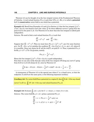 148 CHAPTER 4. LINE AND SURFACE INTEGRALS
Theorem 4.5 can be thought of as the line integral version of the Fundamental Theorem
of Calculus. A real-valued function F(x, y) such that ∇F(x, y) = f(x, y) is called a potential
for f. A conservative vector ﬁeld is one which has a potential.
Example 4.5. Recall from Examples 4.2 and 4.3 in Section 4.1 that the line integral C(x2
+
y2
)dx + 2xydy was found to have the value 13
3 for three different curves C going from the
point (0,0) to the point (1,2). Use Theorem 4.5 to show that this line integral is indeed path
independent.
Solution: We need to ﬁnd a real-valued function F(x, y) such that
∂F
∂x
= x2
+ y2
and
∂F
∂y
= 2xy .
Suppose that ∂F
∂x = x2
+ y2
, Then we must have F(x, y) = 1
3 x3
+ xy2
+ g(y) for some function
g(y). So ∂F
∂y = 2xy+ g′
(y) satisﬁes the condition ∂F
∂y = 2xy if g′
(y) = 0, i.e. g(y) = K, where K
is a constant. Since any choice for K will do (why?), we pick K = 0. Thus, a potential F(x, y)
for f(x, y) = (x2
+ y2
)i+2xyj exists, namely
F(x, y) =
1
3
x3
+ xy2
.
Hence the line integral C(x2
+ y2
)dx+2xydy is path independent.
Note that we can also verify that the value of the line integral of f along any curve C going
from (0,0) to (1,2) will always be 13
3 , since by Theorem 4.5
C
f··· dr = F(1,2) − F(0,0) =
1
3
(1)3
+(1)(2)2
−(0+0) =
1
3
+4 =
13
3
.
A consequence of Theorem 4.5 in the special case where C is a closed curve, so that the
endpoints A and B are the same point, is the following important corollary:
Corollary 4.6. If a vector ﬁeld f has a potential in a region R, then
C
f···dr = 0 for any closed
curve C in R (i.e.
C
∇F ··· dr = 0 for any real-valued function F(x, y)).
Example 4.6. Evaluate
C
xdx+ ydy for C : x = 2cost, y = 3sint, 0 ≤ t ≤ 2π.
Solution: The vector ﬁeld f(x, y) = xi+ yj has a potential F(x, y):
∂F
∂x
= x ⇒ F(x, y) =
1
2
x2
+ g(y) ,so
∂F
∂y
= y ⇒ g′
(y) = y ⇒ g(y) =
1
2
y2
+ K
 