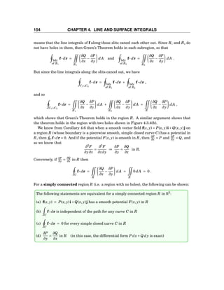 154 CHAPTER 4. LINE AND SURFACE INTEGRALS
means that the line integrals of f along those slits cancel each other out. Since R1 and R2 do
not have holes in them, then Green’s Theorem holds in each subregion, so that
bdy
of R1
f··· dr =
R1
∂Q
∂x
−
∂P
∂y
dA and bdy
of R2
f··· dr =
R2
∂Q
∂x
−
∂P
∂y
dA .
But since the line integrals along the slits cancel out, we have
C1∪C2
f··· dr = bdy
of R1
f··· dr + bdy
of R2
f··· dr ,
and so
C1∪C2
f··· dr =
R1
∂Q
∂x
−
∂P
∂y
dA +
R2
∂Q
∂x
−
∂P
∂y
dA =
R
∂Q
∂x
−
∂P
∂y
dA ,
which shows that Green’s Theorem holds in the region R. A similar argument shows that
the theorem holds in the region with two holes shown in Figure 4.3.4(b).
We know from Corollary 4.6 that when a smooth vector ﬁeld f(x, y) = P(x, y)i+Q(x, y)j on
a region R (whose boundary is a piecewise smooth, simple closed curve C) has a potential in
R, then C f···dr = 0. And if the potential F(x, y) is smooth in R, then ∂F
∂x = P and ∂F
∂y = Q, and
so we know that
∂2
F
∂y∂x
=
∂2
F
∂x∂y
⇒
∂P
∂y
=
∂Q
∂x
in R.
Conversely, if ∂P
∂y =
∂Q
∂x in R then
C
f··· dr =
R
∂Q
∂x
−
∂P
∂y
dA =
R
0dA = 0 .
For a simply connected region R (i.e. a region with no holes), the following can be shown:
The following statements are equivalent for a simply connected region R in R2
:
(a) f(x, y) = P(x, y)i+Q(x, y)j has a smooth potential F(x, y) in R
(b)
C
f··· dr is independent of the path for any curve C in R
(c)
C
f··· dr = 0 for every simple closed curve C in R
(d)
∂P
∂y
=
∂Q
∂x
in R (in this case, the differential form P dx+Q dy is exact)
 