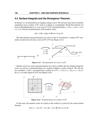 156 CHAPTER 4. LINE AND SURFACE INTEGRALS
4.4 Surface Integrals and the Divergence Theorem
In Section 4.1 we learned how to integrate along a curve. We will now learn how to perform
integration over a surface in R3
, such as a sphere or a paraboloid. Recall from Section 1.8
how we identiﬁed points (x, y, z) on a curve C in R3
, parametrized by x = x(t), y = y(t), z = z(t),
a ≤ t ≤ b, with the terminal points of the position vector
r(t) = x(t)i+ y(t)j+ z(t)k for t in [a,b].
The idea behind a parametrization of a curve is that it “transforms” a subset of R1
(nor-
mally an interval [a,b]) into a curve in R2
or R3
(see Figure 4.4.1).
a t b
R1 y
z
x
0
(x(a), y(a), z(a))
(x(t), y(t), z(t))
(x(b), y(b), z(b))r(t)
Cx = x(t)
y = y(t)
z = z(t)
Figure 4.4.1 Parametrization of a curve C in R3
Similar to how we used a parametrization of a curve to deﬁne the line integral along the
curve, we will use a parametrization of a surface to deﬁne a surface integral. We will use
two variables, u and v, to parametrize a surface Σ in R3
: x = x(u,v), y = y(u,v), z = z(u,v),
for (u,v) in some region R in R2
(see Figure 4.4.2).
u
v
R
R2
(u,v)
y
z
x
0
Σ
r(u,v)
x = x(u,v)
y = y(u,v)
z = z(u,v)
Figure 4.4.2 Parametrization of a surface Σ in R3
In this case, the position vector of a point on the surface Σ is given by the vector-valued
function
r(u,v) = x(u,v)i + y(u,v)j + z(u,v)k for (u,v) in R.
 
