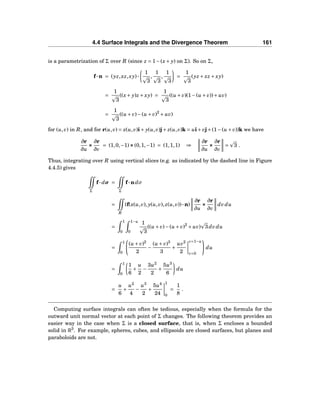4.4 Surface Integrals and the Divergence Theorem 161
is a parametrization of Σ over R (since z = 1−(x+ y) on Σ). So on Σ,
f···n = (yz,xz,xy)···
1
3
,
1
3
,
1
3
=
1
3
(yz + xz + xy)
=
1
3
((x+ y)z + xy) =
1
3
((u + v)(1−(u + v))+ uv)
=
1
3
((u + v)−(u + v)2
+ uv)
for (u,v) in R, and for r(u,v) = x(u,v)i+ y(u,v)j+ z(u,v)k = ui+ vj+(1−(u + v))k we have
∂r
∂u
×××
∂r
∂v
= (1,0,−1)×××(0,1,−1) = (1,1,1) ⇒
∂r
∂u
×××
∂r
∂v
= 3 .
Thus, integrating over R using vertical slices (e.g. as indicated by the dashed line in Figure
4.4.5) gives
Σ
f··· dσ =
Σ
f···ndσ
=
R
(f(x(u,v), y(u,v), z(u,v))···n)
∂r
∂u
×××
∂r
∂v
dvdu
=
1
0
1−u
0
1
3
((u + v)−(u + v)2
+ uv) 3dvdu
=
1
0
(u + v)2
2
−
(u + v)3
3
+
uv2
2
v=1−u
v=0
du
=
1
0
1
6
+
u
2
−
3u2
2
+
5u3
6
du
=
u
6
+
u2
4
−
u3
2
+
5u4
24
1
0
=
1
8
.
Computing surface integrals can often be tedious, especially when the formula for the
outward unit normal vector at each point of Σ changes. The following theorem provides an
easier way in the case when Σ is a closed surface, that is, when Σ encloses a bounded
solid in R3
. For example, spheres, cubes, and ellipsoids are closed surfaces, but planes and
paraboloids are not.
 