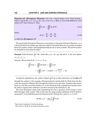 162 CHAPTER 4. LINE AND SURFACE INTEGRALS
Theorem 4.8. (Divergence Theorem) Let Σ be a closed surface in R3
which bounds a
solid S, and let f(x, y, z) = f1(x, y, z)i+ f2(x, y, z)j+ f3(x, y, z)k be a vector ﬁeld deﬁned on some
subset of R3
that contains Σ. Then
Σ
f··· dσ =
S
div f dV , (4.31)
where
div f =
∂f1
∂x
+
∂f2
∂y
+
∂f3
∂z
(4.32)
is called the divergence of f.
The proof of the Divergence Theorem is very similar to the proof of Green’s Theorem, i.e. it
is ﬁrst proved for the simple case when the solid S is bounded above by one surface, bounded
below by another surface, and bounded laterally by one or more surfaces. The proof can then
be extended to more general solids.3
Example 4.11. Evaluate
Σ
f ··· dσ, where f(x, y, z) = xi + yj + zk and Σ is the unit sphere
x2
+ y2
+ z2
= 1.
Solution: We see that div f = 1+1+1 = 3, so
Σ
f··· dσ =
S
div f dV =
S
3 dV
= 3
S
1 dV = 3vol(S) = 3·
4π(1)3
3
= 4π .
In physical applications, the surface integral
Σ
f··· dσ is often referred to as the ﬂux of f
through the surface Σ. For example, if f represents the velocity ﬁeld of a ﬂuid, then the ﬂux
is the net quantity of ﬂuid to ﬂow through the surface Σ per unit time. A positive ﬂux means
there is a net ﬂow out of the surface (i.e. in the direction of the outward unit normal vector
n), while a negative ﬂux indicates a net ﬂow inward (in the direction of −n).
The term divergence comes from interpreting div f as a measure of how much a vector
ﬁeld “diverges” from a point. This is best seen by using another deﬁnition of div f which is
equivalent4
to the deﬁnition given by formula (4.32). Namely, for a point (x, y, z) in R3
,
div f(x, y, z) = lim
V→0
1
V
Σ
f··· dσ , (4.33)
3See TAYLOR and MANN, § 15.6 for the details.
4See SCHEY, p. 36-39, for an intuitive discussion of this.
 