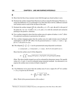 164 CHAPTER 4. LINE AND SURFACE INTEGRALS
B
5. Show that the ﬂux of any constant vector ﬁeld through any closed surface is zero.
6. Evaluate the surface integral from Exercise 2 without using the Divergence Theorem, i.e.
using only Deﬁnition 4.3, as in Example 4.10. Note that there will be a different outward
unit normal vector to each of the six faces of the cube.
7. Evaluate the surface integral
Σ
f··· dσ, where f(x, y, z) = x2
i+ xyj+ zk and Σ is the part of
the plane 6x + 3y + 2z = 6 with x ≥ 0, y ≥ 0, and z ≥ 0, with the outward unit normal n
pointing in the positive z direction.
8. Use a surface integral to show that the surface area of a sphere of radius r is 4πr2
. (Hint:
Use spherical coordinates to parametrize the sphere.)
9. Use a surface integral to show that the surface area of a right circular cone of radius R
and height h is πR h2 + R2. (Hint: Use the parametrization x = rcosθ, y = rsinθ, z = h
R r,
for 0 ≤ r ≤ R and 0 ≤ θ ≤ 2π.)
10. The ellipsoid x2
a2 +
y2
b2 + z2
c2 = 1 can be parametrized using ellipsoidal coordinates
x = asinφ cosθ , y = bsinφ sinθ , z = ccosφ , for 0 ≤ θ ≤ 2π and 0 ≤ φ ≤ π.
Show that the surface area S of the ellipsoid is
S =
π
0
2π
0
sinφ a2b2 cos2 φ+ c2(a2 sin2
θ + b2 cos2 θ)sin2
φ dθ dφ .
(Note: The above double integral can not be evaluated by elementary means. For speciﬁc
values of a, b and c it can be evaluated using numerical methods. An alternative is to
express the surface area in terms of elliptic integrals.5
)
C
11. Use Deﬁnition 4.3 to prove that the surface area S over a region R in R2
of a surface
z = f (x, y) is given by the formula
S =
R
1+
∂f
∂x
2
+
∂f
∂y
2
dA .
(Hint: Think of the parametrization of the surface.)
5BOWMAN, F., Introduction to Elliptic Functions, with Applications, New York: Dover, 1961, § III.7.
 