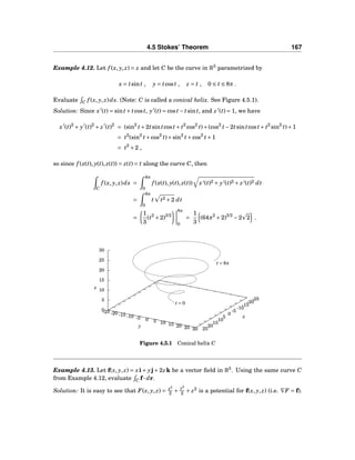 4.5 Stokes’ Theorem 167
Example 4.12. Let f (x, y, z) = z and let C be the curve in R3
parametrized by
x = tsint , y = tcost , z = t , 0 ≤ t ≤ 8π .
Evaluate C f (x, y, z)ds. (Note: C is called a conical helix. See Figure 4.5.1).
Solution: Since x′
(t) = sint+ tcost, y′
(t) = cost− tsint, and z′
(t) = 1, we have
x′
(t)2
+ y′
(t)2
+ z′
(t)2
= (sin2
t+2tsintcost+ t2
cos2
t)+(cos2
t−2tsintcost+ t2
sin2
t)+1
= t2
(sin2
t+cos2
t)+sin2
t+cos2
t+1
= t2
+2 ,
so since f (x(t), y(t), z(t)) = z(t) = t along the curve C, then
C
f (x, y, z)ds =
8π
0
f (x(t), y(t), z(t)) x′(t)2 + y′(t)2 + z′(t)2 dt
=
8π
0
t t2 +2 dt
=
1
3
(t2
+2)3/2
8π
0
=
1
3
(64π2
+2)3/2
−2 2 .
-25
-20
-15
-10
-5
0
5
10
15
20
25
-25 -20 -15 -10 -5 0 5 10 15 20 25 30
0
5
10
15
20
25
30
z
t = 0
t = 8π
x
y
z
Figure 4.5.1 Conical helix C
Example 4.13. Let f(x, y, z) = xi+ yj+2zk be a vector ﬁeld in R3
. Using the same curve C
from Example 4.12, evaluate C f··· dr.
Solution: It is easy to see that F(x, y, z) = x2
2 +
y2
2 + z2
is a potential for f(x, y, z) (i.e. ∇F = f).
 