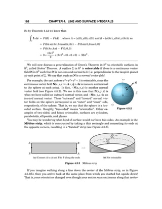168 CHAPTER 4. LINE AND SURFACE INTEGRALS
So by Theorem 4.12 we know that
C
f··· dr = F(B) − F(A) , where A = (x(0), y(0), z(0)) and B = (x(8π), y(8π), z(8π)), so
= F(8πsin8π,8πcos8π,8π) − F(0sin0,0cos0,0)
= F(0,8π,8π) − F(0,0,0)
= 0+
(8π)2
2
+(8π)2
−(0+0+0) = 96π2
.
We will now discuss a generalization of Green’s Theorem in R2
to orientable surfaces in
R3
, called Stokes’ Theorem. A surface Σ in R3
is orientable if there is a continuous vector
ﬁeld N in R3
such that N is nonzero and normal to Σ (i.e. perpendicular to the tangent plane)
at each point of Σ. We say that such an N is a normal vector ﬁeld.
y
z
x
0
N
−N
Figure 4.5.2
For example, the unit sphere x2
+y2
+z2
= 1 is orientable, since the
continuous vector ﬁeld N(x, y, z) = xi+ yj+zk is nonzero and normal
to the sphere at each point. In fact, −N(x, y, z) is another normal
vector ﬁeld (see Figure 4.5.2). We see in this case that N(x, y, z) is
what we have called an outward normal vector, and −N(x, y, z) is an
inward normal vector. These “outward” and “inward” normal vec-
tor ﬁelds on the sphere correspond to an “outer” and “inner” side,
respectively, of the sphere. That is, we say that the sphere is a two-
sided surface. Roughly, “two-sided” means “orientable”. Other ex-
amples of two-sided, and hence orientable, surfaces are cylinders,
paraboloids, ellipsoids, and planes.
You may be wondering what kind of surface would not have two sides. An example is the
Möbius strip, which is constructed by taking a thin rectangle and connecting its ends at
the opposite corners, resulting in a “twisted” strip (see Figure 4.5.3).
A
B A
B
−→
(a) Connect A to A and B to B along the ends
A
→
A
→
(b) Not orientable
Figure 4.5.3 Möbius strip
If you imagine walking along a line down the center of the Möbius strip, as in Figure
4.5.3(b), then you arrive back at the same place from which you started but upside down!
That is, your orientation changed even though your motion was continuous along that center
 
