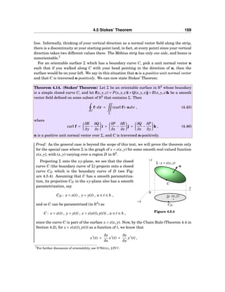 4.5 Stokes’ Theorem 169
line. Informally, thinking of your vertical direction as a normal vector ﬁeld along the strip,
there is a discontinuity at your starting point (and, in fact, at every point) since your vertical
direction takes two different values there. The Möbius strip has only one side, and hence is
nonorientable.7
For an orientable surface Σ which has a boundary curve C, pick a unit normal vector n
such that if you walked along C with your head pointing in the direction of n, then the
surface would be on your left. We say in this situation that n is a positive unit normal vector
and that C is traversed n-positively. We can now state Stokes’ Theorem:
Theorem 4.14. (Stokes’ Theorem) Let Σ be an orientable surface in R3
whose boundary
is a simple closed curve C, and let f(x, y, z) = P(x, y, z)i +Q(x, y, z)j + R(x, y, z)k be a smooth
vector ﬁeld deﬁned on some subset of R3
that contains Σ. Then
C
f··· dr =
Σ
(curl f)···ndσ , (4.45)
where
curl f =
∂R
∂y
−
∂Q
∂z
i +
∂P
∂z
−
∂R
∂x
j +
∂Q
∂x
−
∂P
∂y
k , (4.46)
n is a positive unit normal vector over Σ, and C is traversed n-positively.
Proof: As the general case is beyond the scope of this text, we will prove the theorem only
for the special case where Σ is the graph of z = z(x, y) for some smooth real-valued function
z(x, y), with (x, y) varying over a region D in R2
.
y
z
x
0
n
(x, y)D
CD
C
Σ : z = z(x, y)
Figure 4.5.4
Projecting Σ onto the xy-plane, we see that the closed
curve C (the boundary curve of Σ) projects onto a closed
curve CD which is the boundary curve of D (see Fig-
ure 4.5.4). Assuming that C has a smooth parametriza-
tion, its projection CD in the xy-plane also has a smooth
parametrization, say
CD : x = x(t) , y = y(t) , a ≤ t ≤ b ,
and so C can be parametrized (in R3
) as
C : x = x(t) , y = y(t) , z = z(x(t), y(t)) , a ≤ t ≤ b ,
since the curve C is part of the surface z = z(x, y). Now, by the Chain Rule (Theorem 4.4 in
Section 4.2), for z = z(x(t), y(t)) as a function of t, we know that
z′
(t) =
∂z
∂x
x′
(t) +
∂z
∂y
y′
(t) ,
7For further discussion of orientability, see O’NEILL, § IV.7.
 