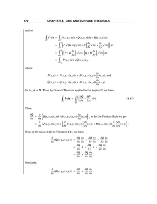 170 CHAPTER 4. LINE AND SURFACE INTEGRALS
and so
C
f··· dr =
C
P(x, y, z)dx+Q(x, y, z)dy+ R(x, y, z)dz
=
b
a
P x′
(t)+Q y′
(t)+ R
∂z
∂x
x′
(t)+
∂z
∂y
y′
(t) dt
=
b
a
P + R
∂z
∂x
x′
(t)+ Q + R
∂z
∂y
y′
(t) dt
=
CD
˜P(x, y)dx+ ˜Q(x, y)dy ,
where
˜P(x, y) = P(x, y, z(x, y)) + R(x, y, z(x, y))
∂z
∂x
(x, y) ,and
˜Q(x, y) = Q(x, y, z(x, y)) + R(x, y, z(x, y))
∂z
∂y
(x, y)
for (x, y) in D. Thus, by Green’s Theorem applied to the region D, we have
C
f··· dr =
D
∂ ˜Q
∂x
−
∂ ˜P
∂y
dA . (4.47)
Thus,
∂ ˜Q
∂x
=
∂
∂x
Q(x, y, z(x, y))+ R(x, y, z(x, y))
∂z
∂y
(x, y) , so by the Product Rule we get
=
∂
∂x
(Q(x, y, z(x, y)))+
∂
∂x
R(x, y, z(x, y))
∂z
∂y
(x, y)+ R(x, y, z(x, y))
∂
∂x
∂z
∂y
(x, y) .
Now, by formula (4.42) in Theorem 4.11, we have
∂
∂x
(Q(x, y, z(x, y))) =
∂Q
∂x
∂x
∂x
+
∂Q
∂y
∂y
∂x
+
∂Q
∂z
∂z
∂x
=
∂Q
∂x
·1 +
∂Q
∂y
·0 +
∂Q
∂z
∂z
∂x
=
∂Q
∂x
+
∂Q
∂z
∂z
∂x
.
Similarly,
∂
∂x
(R(x, y, z(x, y))) =
∂R
∂x
+
∂R
∂z
∂z
∂x
.
 
