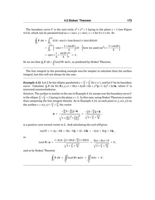4.5 Stokes’ Theorem 173
The boundary curve C is the unit circle x2
+ y2
= 1 laying in the plane z = 1 (see Figure
4.5.5), which can be parametrized as x = cost, y = sint, z = 1 for 0 ≤ t ≤ 2π. So
C
f··· dr =
2π
0
((1)(−sint)+(cost)(cost)+(sint)(0))dt
=
2π
0
−sint+
1+cos2t
2
dt here we used cos2
t =
1+cos2t
2
= cost+
t
2
+
sin2t
4
2π
0
= π .
So we see that C f··· dr =
Σ
(curl f)···ndσ, as predicted by Stokes’ Theorem.
The line integral in the preceding example was far simpler to calculate than the surface
integral, but this will not always be the case.
Example 4.15. Let Σ be the elliptic paraboloid z = x2
4 +
y2
9 for z ≤ 1, and let C be its boundary
curve. Calculate C f ··· dr for f(x, y, z) = (9xz + 2y)i + (2x + y2
)j + (−2y2
+ 2z)k, where C is
traversed counterclockwise.
Solution: The surface is similar to the one in Example 4.14, except now the boundary curve C
is the ellipse x2
4 +
y2
9 = 1 laying in the plane z = 1. In this case, using Stokes’ Theorem is easier
than computing the line integral directly. As in Example 4.14, at each point (x, y, z(x, y)) on
the surface z = z(x, y) = x2
4 +
y2
9 the vector
n =
−∂z
∂x i− ∂z
∂y j+k
1+ ∂z
∂x
2
+ ∂z
∂y
2
=
− x
2 i−
2y
9 j+k
1+ x2
4 +
4y2
9
,
is a positive unit normal vector to Σ. And calculating the curl of f gives
curl f = (−4y−0)i + (9x−0)j + (2−2)k = −4yi + 9xj + 0k ,
so
(curl f)···n =
(−4y)(− x
2 )+(9x)(−
2y
9 )+(0)(1)
1+ x2
4 +
4y2
9
=
2xy−2xy+0
1+ x2
4 +
4y2
9
= 0 ,
and so by Stokes’ Theorem
C
f··· dr =
Σ
(curl f)···ndσ =
Σ
0dσ = 0 .
 