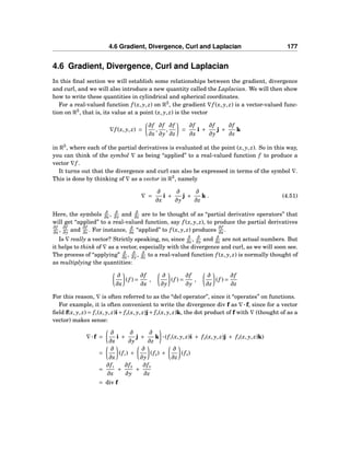 4.6 Gradient, Divergence, Curl and Laplacian 177
4.6 Gradient, Divergence, Curl and Laplacian
In this ﬁnal section we will establish some relationships between the gradient, divergence
and curl, and we will also introduce a new quantity called the Laplacian. We will then show
how to write these quantities in cylindrical and spherical coordinates.
For a real-valued function f (x, y, z) on R3
, the gradient ∇f (x, y, z) is a vector-valued func-
tion on R3
, that is, its value at a point (x, y, z) is the vector
∇f (x, y, z) =
∂f
∂x
,
∂f
∂y
,
∂f
∂z
=
∂f
∂x
i +
∂f
∂y
j +
∂f
∂z
k
in R3
, where each of the partial derivatives is evaluated at the point (x, y, z). So in this way,
you can think of the symbol ∇ as being “applied” to a real-valued function f to produce a
vector ∇f .
It turns out that the divergence and curl can also be expressed in terms of the symbol ∇.
This is done by thinking of ∇ as a vector in R3
, namely
∇ =
∂
∂x
i +
∂
∂y
j +
∂
∂z
k . (4.51)
Here, the symbols ∂
∂x , ∂
∂y and ∂
∂z are to be thought of as “partial derivative operators” that
will get “applied” to a real-valued function, say f (x, y, z), to produce the partial derivatives
∂f
∂x ,
∂f
∂y and
∂f
∂z . For instance, ∂
∂x “applied” to f (x, y, z) produces
∂f
∂x .
Is ∇ really a vector? Strictly speaking, no, since ∂
∂x , ∂
∂y and ∂
∂z are not actual numbers. But
it helps to think of ∇ as a vector, especially with the divergence and curl, as we will soon see.
The process of “applying” ∂
∂x , ∂
∂y , ∂
∂z to a real-valued function f (x, y, z) is normally thought of
as multiplying the quantities:
∂
∂x
(f ) =
∂f
∂x
,
∂
∂y
(f ) =
∂f
∂y
,
∂
∂z
(f ) =
∂f
∂z
For this reason, ∇ is often referred to as the “del operator”, since it “operates” on functions.
For example, it is often convenient to write the divergence div f as ∇···f, since for a vector
ﬁeld f(x, y, z) = f1(x, y, z)i+ f2(x, y, z)j+ f3(x, y, z)k, the dot product of f with ∇ (thought of as a
vector) makes sense:
∇···f =
∂
∂x
i +
∂
∂y
j +
∂
∂z
k ···(f1(x, y, z)i + f2(x, y, z)j + f3(x, y, z)k)
=
∂
∂x
(f1) +
∂
∂y
(f2) +
∂
∂z
(f3)
=
∂f1
∂x
+
∂f2
∂y
+
∂f3
∂z
= div f
 