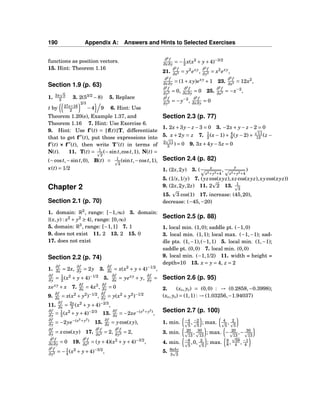 190 Appendix A: Answers and Hints to Selected Exercises
functions as position vectors.
15. Hint: Theorem 1.16
Section 1.9 (p. 63)
1. 3π 5
2 3. 2(53/2
−8) 5. Replace
t by 27s+16
2
2/3
−4 9 6. Hint: Use
Theorem 1.20(e), Example 1.37, and
Theorem 1.16 7. Hint: Use Exercise 6.
9. Hint: Use f′
(t) = f(t) T, differentiate
that to get f′′
(t), put those expressions into
f′
(t) ××× f′′
(t), then write T′
(t) in terms of
N(t). 11. T(t) = 1
2
(−sint,cost,1), N(t) =
(−cost,−sint,0), B(t) = 1
2
(sint,−cost,1),
κ(t) = 1/2
Chapter 2
Section 2.1 (p. 70)
1. domain: R2
, range: [−1,∞) 3. domain:
{(x, y) : x2
+ y2
≥ 4}, range: [0,∞)
5. domain: R3
, range: [−1,1] 7. 1
9. does not exist 11. 2 13. 2 15. 0
17. does not exist
Section 2.2 (p. 74)
1.
∂f
∂x = 2x,
∂f
∂y = 2y 3.
∂f
∂x = x(x2
+ y+4)−1/2
,
∂f
∂y = 1
2 (x2
+ y + 4)−1/2
5.
∂f
∂x = yexy
+ y,
∂f
∂y =
xexy
+ x 7.
∂f
∂x = 4x3
,
∂f
∂y = 0
9.
∂f
∂x = x(x2
+ y2
)−1/2
,
∂f
∂y = y(x2
+ y2
)−1/2
11.
∂f
∂x = 2x
3 (x2
+ y+4)−2/3
,
∂f
∂y = 1
3 (x2
+ y+4)−2/3
13.
∂f
∂x = −2xe−(x2
+y2
)
,
∂f
∂y = −2ye−(x2
+y2
)
15.
∂f
∂x = ycos(xy),
∂f
∂y = xcos(xy) 17.
∂2
f
∂x2 = 2,
∂2
f
∂y2 = 2,
∂2
f
∂x∂y = 0 19.
∂2
f
∂x2 = (y+4)(x2
+ y+4)−3/2
,
∂2
f
∂y2 = −1
4 (x2
+ y+4)−3/2
,
∂2
f
∂x∂y = −1
2 x(x2
+ y+4)−3/2
21.
∂2
f
∂x2 = y2
exy
,
∂2
f
∂y2 = x2
exy
,
∂2
f
∂x∂y = (1+ xy)exy
+1 23.
∂2
f
∂x2 = 12x2
,
∂2
f
∂y2 = 0,
∂2
f
∂x∂y = 0 25.
∂2
f
∂x2 = −x−2
,
∂2
f
∂y2 = −y−2
,
∂2
f
∂x∂y = 0
Section 2.3 (p. 77)
1. 2x+3y− z −3 = 0 3. −2x+ y− z −2 = 0
5. x + 2y = z 7. 1
2 (x − 1) + 4
9 (y − 2) + 11
12 (z −
2 11
3 ) = 0 9. 3x+4y−5z = 0
Section 2.4 (p. 82)
1. (2x,2y) 3. ( x
x2+y2+4
,
y
x2+y2+4
)
5. (1/x,1/y) 7. (yzcos(xyz),xzcos(xyz),xycos(xyz))
9. (2x,2y,2z) 11. 2 2 13. 1
3
15. 3 cos(1) 17. increase: (45,20),
decrease: (−45,−20)
Section 2.5 (p. 88)
1. local min. (1,0); saddle pt. (−1,0)
3. local min. (1,1); local max. (−1,−1); sad-
dle pts. (1,−1),(−1,1) 5. local min. (1,−1);
saddle pt. (0,0) 7. local min. (0,0)
9. local min. (−1,1/2) 11. width = height =
depth=10 13. x = y = 4, z = 2
Section 2.6 (p. 95)
2. (x0, y0) = (0,0) : → (0.2858,−0.3998);
(x0, y0) = (1,1) : → (1.03256,−1.94037)
Section 2.7 (p. 100)
1. min. −4
5
, −2
5
; max. 4
5
, 2
5
3. min. 20
13
, 30
13
; max. − 20
13
,− 30
13
4. min. −9
5
,0, 2
5
; max. 9
8 , 59
4 , −1
4
5. 8abc
3 3
 