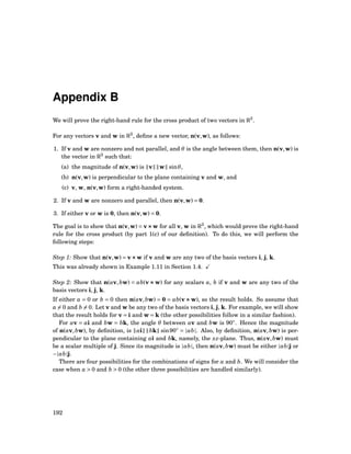 Appendix B
We will prove the right-hand rule for the cross product of two vectors in R3
.
For any vectors v and w in R3
, deﬁne a new vector, n(v,w), as follows:
1. If v and w are nonzero and not parallel, and θ is the angle between them, then n(v,w) is
the vector in R3
such that:
(a) the magnitude of n(v,w) is v w sinθ,
(b) n(v,w) is perpendicular to the plane containing v and w, and
(c) v, w, n(v,w) form a right-handed system.
2. If v and w are nonzero and parallel, then n(v,w) = 0.
3. If either v or w is 0, then n(v,w) = 0.
The goal is to show that n(v,w) = v×××w for all v, w in R3
, which would prove the right-hand
rule for the cross product (by part 1(c) of our deﬁnition). To do this, we will perform the
following steps:
Step 1: Show that n(v,w) = v×××w if v and w are any two of the basis vectors i, j, k.
This was already shown in Example 1.11 in Section 1.4.
Step 2: Show that n(av,bw) = ab(v×××w) for any scalars a, b if v and w are any two of the
basis vectors i, j, k.
If either a = 0 or b = 0 then n(av,bw) = 0 = ab(v×××w), so the result holds. So assume that
a = 0 and b = 0. Let v and w be any two of the basis vectors i, j, k. For example, we will show
that the result holds for v = i and w = k (the other possibilities follow in a similar fashion).
For av = ai and bw = bk, the angle θ between av and bw is 90◦
. Hence the magnitude
of n(av,bw), by deﬁnition, is ai bk sin90◦
= |ab|. Also, by deﬁnition, n(av,bw) is per-
pendicular to the plane containing ai and bk, namely, the xz-plane. Thus, n(av,bw) must
be a scalar multiple of j. Since its magnitude is |ab|, then n(av,bw) must be either |ab|j or
−|ab|j.
There are four possibilities for the combinations of signs for a and b. We will consider the
case when a > 0 and b > 0 (the other three possibilities are handled similarly).
192
 