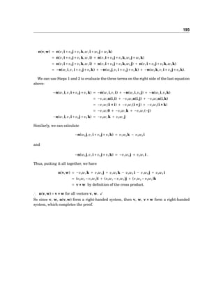 195
n(v,w) = n(v1 i+ v2 j+ v3 k,w1 i+ w2 j+ w3 k)
= n(v1 i+ v2 j+ v3 k,w1 i) + n(v1 i+ v2 j+ v3 k,w2 j+ w3 k)
= n(v1 i+ v2 j+ v3 k,w1 i) + n(v1 i+ v2 j+ v3 k,w2 j) + n(v1 i+ v2 j+ v3 k,w3 k)
= −n(w1 i,v1 i+ v2 j+ v3 k) + −n(w2 j,v1 i+ v2 j+ v3 k) + −n(w3 k,v1 i+ v2 j+ v3 k).
We can use Steps 1 and 2 to evaluate the three terms on the right side of the last equation
above:
−n(w1 i,v1 i+ v2 j+ v3 k) = −n(w1 i,v1 i) + −n(w1 i,v2 j) + −n(w1 i,v3 k)
= −v1w1n(i,i) + −v2w1n(i,j) + −v3w1n(i,k)
= −v1w1(i×××i) + −v2w1(i×××j) + −v3w1(i×××k)
= −v1w10 + −v2w1 k + −v3w1(−j)
−n(w1 i,v1 i+ v2 j+ v3 k) = −v2w1 k + v3w1 j
Similarly, we can calculate
−n(w2 j,v1 i+ v2 j+ v3 k) = v1w2 k − v3w2 i
and
−n(w3 j,v1 i+ v2 j+ v3 k) = −v1w3 j + v2w3 i .
Thus, putting it all together, we have
n(v,w) = −v2w1 k + v3w1 j + v1w2 k − v3w2 i − v1w3 j + v2w3 i
= (v2w3 − v3w2)i + (v3w1 − v1w3)j + (v1w2 − v2w1)k
= v×××w by deﬁnition of the cross product.
∴ n(v,w) = v×××w for all vectors v, w.
So since v, w, n(v,w) form a right-handed system, then v, w, v ××× w form a right-handed
system, which completes the proof.
 