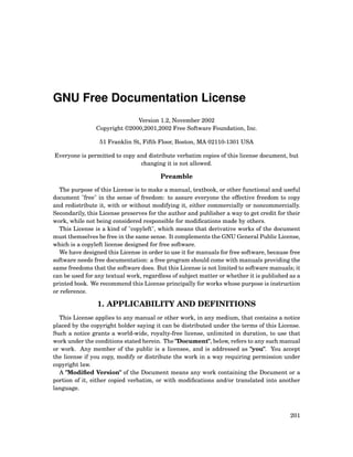 GNU Free Documentation License
Version 1.2, November 2002
Copyright ©2000,2001,2002 Free Software Foundation, Inc.
51 Franklin St, Fifth Floor, Boston, MA 02110-1301 USA
Everyone is permitted to copy and distribute verbatim copies of this license document, but
changing it is not allowed.
Preamble
The purpose of this License is to make a manual, textbook, or other functional and useful
document "free" in the sense of freedom: to assure everyone the effective freedom to copy
and redistribute it, with or without modifying it, either commercially or noncommercially.
Secondarily, this License preserves for the author and publisher a way to get credit for their
work, while not being considered responsible for modiﬁcations made by others.
This License is a kind of "copyleft", which means that derivative works of the document
must themselves be free in the same sense. It complements the GNU General Public License,
which is a copyleft license designed for free software.
We have designed this License in order to use it for manuals for free software, because free
software needs free documentation: a free program should come with manuals providing the
same freedoms that the software does. But this License is not limited to software manuals; it
can be used for any textual work, regardless of subject matter or whether it is published as a
printed book. We recommend this License principally for works whose purpose is instruction
or reference.
1. APPLICABILITY AND DEFINITIONS
This License applies to any manual or other work, in any medium, that contains a notice
placed by the copyright holder saying it can be distributed under the terms of this License.
Such a notice grants a world-wide, royalty-free license, unlimited in duration, to use that
work under the conditions stated herein. The "Document", below, refers to any such manual
or work. Any member of the public is a licensee, and is addressed as "you". You accept
the license if you copy, modify or distribute the work in a way requiring permission under
copyright law.
A "Modiﬁed Version" of the Document means any work containing the Document or a
portion of it, either copied verbatim, or with modiﬁcations and/or translated into another
language.
201
 