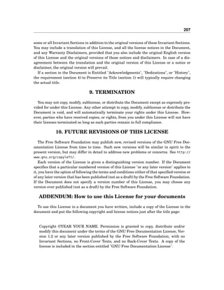 207
some or all Invariant Sections in addition to the original versions of these Invariant Sections.
You may include a translation of this License, and all the license notices in the Document,
and any Warranty Disclaimers, provided that you also include the original English version
of this License and the original versions of those notices and disclaimers. In case of a dis-
agreement between the translation and the original version of this License or a notice or
disclaimer, the original version will prevail.
If a section in the Document is Entitled "Acknowledgments", "Dedications", or "History",
the requirement (section 4) to Preserve its Title (section 1) will typically require changing
the actual title.
9. TERMINATION
You may not copy, modify, sublicense, or distribute the Document except as expressly pro-
vided for under this License. Any other attempt to copy, modify, sublicense or distribute the
Document is void, and will automatically terminate your rights under this License. How-
ever, parties who have received copies, or rights, from you under this License will not have
their licenses terminated so long as such parties remain in full compliance.
10. FUTURE REVISIONS OF THIS LICENSE
The Free Software Foundation may publish new, revised versions of the GNU Free Doc-
umentation License from time to time. Such new versions will be similar in spirit to the
present version, but may differ in detail to address new problems or concerns. See http://
www.gnu.org/copyleft/.
Each version of the License is given a distinguishing version number. If the Document
speciﬁes that a particular numbered version of this License "or any later version" applies to
it, you have the option of following the terms and conditions either of that speciﬁed version or
of any later version that has been published (not as a draft) by the Free Software Foundation.
If the Document does not specify a version number of this License, you may choose any
version ever published (not as a draft) by the Free Software Foundation.
ADDENDUM: How to use this License for your documents
To use this License in a document you have written, include a copy of the License in the
document and put the following copyright and license notices just after the title page:
Copyright ©YEAR YOUR NAME. Permission is granted to copy, distribute and/or
modify this document under the terms of the GNU Free Documentation License, Ver-
sion 1.2 or any later version published by the Free Software Foundation; with no
Invariant Sections, no Front-Cover Texts, and no Back-Cover Texts. A copy of the
license is included in the section entitled "GNU Free Documentation License".
 
