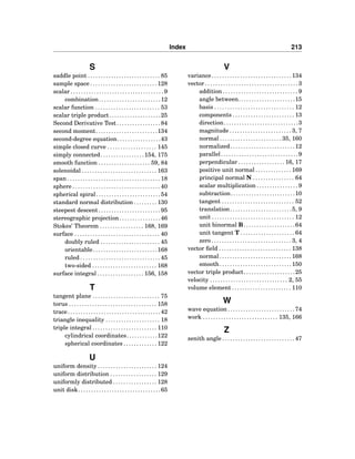 Index 213
S
saddle point . . . . . . . . . . . . . . . . . . . . . . . . . . . . 85
sample space . . . . . . . . . . . . . . . . . . . . . . . . . . 128
scalar . . . . . . . . . . . . . . . . . . . . . . . . . . . . . . . . . . . . 9
combination. . . . . . . . . . . . . . . . . . . . . . . .12
scalar function . . . . . . . . . . . . . . . . . . . . . . . . . 53
scalar triple product. . . . . . . . . . . . . . . . . . . .25
Second Derivative Test . . . . . . . . . . . . . . . . . 84
second moment. . . . . . . . . . . . . . . . . . . . . . . .134
second-degree equation. . . . . . . . . . . . . . . . .43
simple closed curve . . . . . . . . . . . . . . . . . . . 145
simply connected. . . . . . . . . . . . . . . . .154, 175
smooth function . . . . . . . . . . . . . . . . . . . . 59, 84
solenoidal . . . . . . . . . . . . . . . . . . . . . . . . . . . . . 163
span . . . . . . . . . . . . . . . . . . . . . . . . . . . . . . . . . . . . 18
sphere . . . . . . . . . . . . . . . . . . . . . . . . . . . . . . . . . . 40
spherical spiral. . . . . . . . . . . . . . . . . . . . . . . . .54
standard normal distribution . . . . . . . . . 130
steepest descent . . . . . . . . . . . . . . . . . . . . . . . . 95
stereographic projection. . . . . . . . . . . . . . . .46
Stokes’ Theorem . . . . . . . . . . . . . . . . . 168, 169
surface . . . . . . . . . . . . . . . . . . . . . . . . . . . . . . . . . 40
doubly ruled . . . . . . . . . . . . . . . . . . . . . . . 45
orientable. . . . . . . . . . . . . . . . . . . . . . . . .168
ruled . . . . . . . . . . . . . . . . . . . . . . . . . . . . . . . 45
two-sided . . . . . . . . . . . . . . . . . . . . . . . . . 168
surface integral . . . . . . . . . . . . . . . . . . 156, 158
T
tangent plane . . . . . . . . . . . . . . . . . . . . . . . . . . 75
torus . . . . . . . . . . . . . . . . . . . . . . . . . . . . . . . . . . 158
trace. . . . . . . . . . . . . . . . . . . . . . . . . . . . . . . . . . . .42
triangle inequality . . . . . . . . . . . . . . . . . . . . . 18
triple integral . . . . . . . . . . . . . . . . . . . . . . . . . 110
cylindrical coordinates. . . . . . . . . . . .122
spherical coordinates . . . . . . . . . . . . . 122
U
uniform density . . . . . . . . . . . . . . . . . . . . . . . 124
uniform distribution . . . . . . . . . . . . . . . . . . 129
uniformly distributed . . . . . . . . . . . . . . . . . 128
unit disk. . . . . . . . . . . . . . . . . . . . . . . . . . . . . . . .65
V
variance. . . . . . . . . . . . . . . . . . . . . . . . . . . . . . .134
vector . . . . . . . . . . . . . . . . . . . . . . . . . . . . . . . . . . . . 3
addition . . . . . . . . . . . . . . . . . . . . . . . . . . . . . 9
angle between. . . . . . . . . . . . . . . . . . . . . .15
basis . . . . . . . . . . . . . . . . . . . . . . . . . . . . . . . 12
components . . . . . . . . . . . . . . . . . . . . . . . . 13
direction. . . . . . . . . . . . . . . . . . . . . . . . . . . . .3
magnitude . . . . . . . . . . . . . . . . . . . . . . . . 3, 7
normal . . . . . . . . . . . . . . . . . . . . . . . . 35, 160
normalized. . . . . . . . . . . . . . . . . . . . . . . . .12
parallel. . . . . . . . . . . . . . . . . . . . . . . . . . . . . .9
perpendicular . . . . . . . . . . . . . . . . . . 16, 17
positive unit normal . . . . . . . . . . . . . . 169
principal normal N . . . . . . . . . . . . . . . . 64
scalar multiplication . . . . . . . . . . . . . . . . 9
subtraction. . . . . . . . . . . . . . . . . . . . . . . . .10
tangent . . . . . . . . . . . . . . . . . . . . . . . . . . . . 52
translation. . . . . . . . . . . . . . . . . . . . . . . .5, 9
unit . . . . . . . . . . . . . . . . . . . . . . . . . . . . . . . . 12
unit binormal B. . . . . . . . . . . . . . . . . . . .64
unit tangent T . . . . . . . . . . . . . . . . . . . . . 64
zero . . . . . . . . . . . . . . . . . . . . . . . . . . . . . . . 3, 4
vector ﬁeld . . . . . . . . . . . . . . . . . . . . . . . . . . . . 138
normal. . . . . . . . . . . . . . . . . . . . . . . . . . . .168
smooth. . . . . . . . . . . . . . . . . . . . . . . . . . . .150
vector triple product. . . . . . . . . . . . . . . . . . . .25
velocity . . . . . . . . . . . . . . . . . . . . . . . . . . . . . . 2, 55
volume element . . . . . . . . . . . . . . . . . . . . . . . 110
W
wave equation . . . . . . . . . . . . . . . . . . . . . . . . . . 74
work . . . . . . . . . . . . . . . . . . . . . . . . . . . . . 135, 166
Z
zenith angle . . . . . . . . . . . . . . . . . . . . . . . . . . . . 47
 