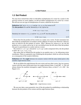 1.3 Dot Product 15
1.3 Dot Product
You may have noticed that while we did deﬁne multiplication of a vector by a scalar in the
previous section on vector algebra, we did not deﬁne multiplication of a vector by a vector.
We will now see one type of multiplication of vectors, called the dot product.
Deﬁnition 1.6. Let v = (v1,v2,v3) and w = (w1,w2,w3) be vectors in R3
.
The dot product of v and w, denoted by v···w, is given by:
v···w = v1w1 + v2w2 + v3w3 (1.6)
Similarly, for vectors v = (v1,v2) and w = (w1,w2) in R2
, the dot product is:
v···w = v1w1 + v2w2 (1.7)
Notice that the dot product of two vectors is a scalar, not a vector. So the associative law
that holds for multiplication of numbers and for addition of vectors (see Theorem 1.5(b),(e)),
does not hold for the dot product of vectors. Why? Because for vectors u, v, w, the dot
product u···v is a scalar, and so (u···v)···w is not deﬁned since the left side of that dot product
(the part in parentheses) is a scalar and not a vector.
For vectors v = v1 i+v2 j+v3 k and w = w1 i+w2 j+w3 k in component form, the dot product
is still v···w = v1w1 + v2w2 + v3w3.
Also notice that we deﬁned the dot product in an analytic way, i.e. by referencing vector
coordinates. There is a geometric way of deﬁning the dot product, which we will now develop
as a consequence of the analytic deﬁnition.
Deﬁnition 1.7. The angle between two nonzero vectors with the same initial point is the
smallest angle between them.
We do not deﬁne the angle between the zero vector and any other vector. Any two nonzero
vectors with the same initial point have two angles between them: θ and 360◦
−θ. We will
always choose the smallest nonnegative angle θ between them, so that 0◦
≤ θ ≤ 180◦
. See
Figure 1.3.1.
θ
360◦
−θ
(a) 0◦ < θ < 180◦
θ
360◦
−θ
(b) θ = 180◦
θ
360◦
−θ
(c) θ = 0◦
Figure 1.3.1 Angle between vectors
We can now take a more geometric view of the dot product by establishing a relationship
between the dot product of two vectors and the angle between them.
 