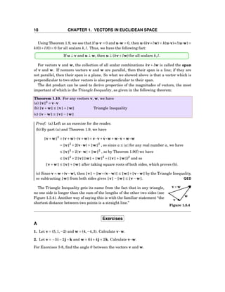 18 CHAPTER 1. VECTORS IN EUCLIDEAN SPACE
Using Theorem 1.9, we see that if u···v = 0 and u···w = 0, then u···(kv+lw) = k(u···v)+l(u···w) =
k(0)+ l(0) = 0 for all scalars k,l. Thus, we have the following fact:
If u ⊥ v and u ⊥ w, then u ⊥ (kv+ lw) for all scalars k,l.
For vectors v and w, the collection of all scalar combinations kv + lw is called the span
of v and w. If nonzero vectors v and w are parallel, then their span is a line; if they are
not parallel, then their span is a plane. So what we showed above is that a vector which is
perpendicular to two other vectors is also perpendicular to their span.
The dot product can be used to derive properties of the magnitudes of vectors, the most
important of which is the Triangle Inequality, as given in the following theorem:
Theorem 1.10. For any vectors v, w, we have
(a) v 2
= v···v
(b) v+w ≤ v + w Triangle Inequality
(c) v−w ≥ v − w
Proof: (a) Left as an exercise for the reader.
(b) By part (a) and Theorem 1.9, we have
v+w 2
= (v+w)···(v+w) = v···v+v···w+w···v+w···w
= v 2
+2(v···w)+ w 2
, so since a ≤ |a| for any real number a, we have
≤ v 2
+2|v···w|+ w 2
, so by Theorem 1.9(f) we have
≤ v 2
+2 v w + w 2
= ( v + w )2
and so
v+w ≤ v + w after taking square roots of both sides, which proves (b).
(c) Since v = w+(v−w), then v = w+(v−w) ≤ w + v−w by the Triangle Inequality,
so subtracting w from both sides gives v − w ≤ v−w . QED
v
w
v+w
Figure 1.3.4
The Triangle Inequality gets its name from the fact that in any triangle,
no one side is longer than the sum of the lengths of the other two sides (see
Figure 1.3.4). Another way of saying this is with the familiar statement “the
shortest distance between two points is a straight line.”
Exercises
A
1. Let v = (5,1,−2) and w = (4,−4,3). Calculate v···w.
2. Let v = −3i−2j−k and w = 6i+4j+2k. Calculate v···w.
For Exercises 3-8, ﬁnd the angle θ between the vectors v and w.
 