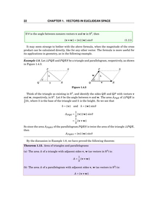 22 CHAPTER 1. VECTORS IN EUCLIDEAN SPACE
If θ is the angle between nonzero vectors v and w in R3
, then
v×××w = v w sinθ (1.11)
It may seem strange to bother with the above formula, when the magnitude of the cross
product can be calculated directly, like for any other vector. The formula is more useful for
its applications in geometry, as in the following example.
Example 1.8. Let △PQR and PQRS be a triangle and parallelogram, respectively, as shown
in Figure 1.4.3.
b
h h
θ θ
P P
Q QR R
S S
v
w
Figure 1.4.3
Think of the triangle as existing in R3
, and identify the sides QR and QP with vectors v
and w, respectively, in R3
. Let θ be the angle between v and w. The area APQR of △PQR is
1
2 bh, where b is the base of the triangle and h is the height. So we see that
b = v and h = w sinθ
APQR =
1
2
v w sinθ
=
1
2
v×××w
So since the area APQRS of the parallelogram PQRS is twice the area of the triangle △PQR,
then
APQRS = v w sinθ
By the discussion in Example 1.8, we have proved the following theorem:
Theorem 1.13. Area of triangles and parallelograms
(a) The area A of a triangle with adjacent sides v, w (as vectors in R3
) is:
A =
1
2
v×××w
(b) The area A of a parallelogram with adjacent sides v, w (as vectors in R3
) is:
A = v×××w
 