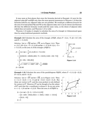 1.4 Cross Product 23
It may seem at ﬁrst glance that since the formulas derived in Example 1.8 were for the
adjacent sides QP and QR only, then the more general statements in Theorem 1.13 that the
formulas hold for any adjacent sides are not justiﬁed. We would get a different formula for
the area if we had picked PQ and PR as the adjacent sides, but it can be shown (see Exercise
26) that the different formulas would yield the same value, so the choice of adjacent sides
indeed does not matter, and Theorem 1.13 is valid.
Theorem 1.13 makes it simpler to calculate the area of a triangle in 3-dimensional space
than by using traditional geometric methods.
Example 1.9. Calculate the area of the triangle △PQR, where P = (2,4,−7), Q = (3,7,18),
and R = (−5,12,8).
y
z
x
0
v
w
R(−5,12,8)
Q(3,7,18)
P(2,4,−7)
Figure 1.4.4
Solution: Let v =
−−→
PQ and w =
−−→
PR, as in Figure 1.4.4. Then
v = (3,7,18)−(2,4,−7) = (1,3,25) and w = (−5,12,8)−(2,4,−7) =
(−7,8,15), so the area A of the triangle △PQR is
A =
1
2
v×××w =
1
2
(1,3,25)×××(−7,8,15)
=
1
2
((3)(15)−(25)(8),(25)(−7)−(1)(15),(1)(8)−(3)(−7))
=
1
2
(−155,−190,29)
=
1
2
(−155)2 +(−190)2 +292 =
1
2
60966
A ≈ 123.46
Example 1.10. Calculate the area of the parallelogram PQRS, where P = (1,1), Q = (2,3),
R = (5,4), and S = (4,2).
x
y
0
1
2
3
4
1 2 3 4 5
P
Q
R
S
v
w
Figure 1.4.5
Solution: Let v =
−−→
SP and w =
−−→
SR, as in Figure 1.4.5. Then
v = (1,1) − (4,2) = (−3,−1) and w = (5,4) − (4,2) = (1,2). But
these are vectors in R2
, and the cross product is only deﬁned
for vectors in R3
. However, R2
can be thought of as the subset
of R3
such that the z-coordinate is always 0. So we can write
v = (−3,−1,0) and w = (1,2,0). Then the area A of PQRS is
A = v×××w = (−3,−1,0)×××(1,2,0)
= ((−1)(0)−(0)(2),(0)(1)−(−3)(0),(−3)(2)−(−1)(1))
= (0,0,−5)
A = 5
 