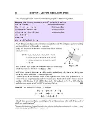 24 CHAPTER 1. VECTORS IN EUCLIDEAN SPACE
The following theorem summarizes the basic properties of the cross product.
Theorem 1.14. For any vectors u, v, w in R3
, and scalar k, we have
(a) v×××w = −w×××v Anticommutative Law
(b) u×××(v+w) = u×××v+u×××w Distributive Law
(c) (u+v)×××w = u×××w+v×××w Distributive Law
(d) (kv)×××w = v×××(kw) = k(v×××w) Associative Law
(e) v×××0 = 0 = 0×××v
(f) v×××v = 0
(g) v×××w = 0 if and only if v ∥ w
Proof: The proofs of properties (b)-(f) are straightforward. We will prove parts (a) and (g)
and leave the rest to the reader as exercises.
x
y
z
0
v
w
v×××w
w×××v
Figure 1.4.6
(a) By the deﬁnition of the cross product and scalar multipli-
cation, we have:
v×××w = (v2w3 − v3w2,v3w1 − v1w3,v1w2 − v2w1)
= −(v3w2 − v2w3,v1w3 − v3w1,v2w1 − v1w2)
= −(w2v3 − w3v2,w3v1 − w1v3,w1v2 − w2v1)
= −w×××v
Note that this says that v×××w and w×××v have the same mag-
nitude but opposite direction (see Figure 1.4.6).
(g) If either v or w is 0 then v×××w = 0 by part (e), and either v = 0 = 0w or w = 0 = 0v, so v
and w are scalar multiples, i.e. they are parallel.
If both v and w are nonzero, and θ is the angle between them, then by formula (1.11),
v×××w = 0 if and only if v w sinθ = 0, which is true if and only if sinθ = 0 (since v > 0
and w > 0). So since 0◦
≤ θ ≤ 180◦
, then sinθ = 0 if and only if θ = 0◦
or 180◦
. But the
angle between v and w is 0◦
or 180◦
if and only if v ∥ w. QED
Example 1.11. Adding to Example 1.7, we have
i×××j = k j×××k = i k×××i = j
j×××i = −k k×××j = −i i×××k = −j
i×××i = j×××j = k×××k = 0
Recall from geometry that a parallelepiped is a 3-dimensional solid with 6 faces, all of
which are parallelograms.6
6An equivalent deﬁnition of a parallelepiped is: the collection of all scalar combinations k1v1 + k2v2 + k3v3 of
some vectors v1, v2, v3 in R3, where 0 ≤ k1,k2,k3 ≤ 1.
 