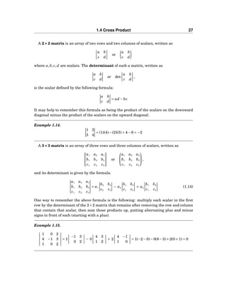 1.4 Cross Product 27
A 2×××2 matrix is an array of two rows and two columns of scalars, written as
a b
c d
or
a b
c d
where a,b, c,d are scalars. The determinant of such a matrix, written as
a b
c d
or det
a b
c d
,
is the scalar deﬁned by the following formula:
a b
c d
= ad − bc
It may help to remember this formula as being the product of the scalars on the downward
diagonal minus the product of the scalars on the upward diagonal.
Example 1.14.
1 2
3 4
= (1)(4)−(2)(3) = 4−6 = −2
A 3×××3 matrix is an array of three rows and three columns of scalars, written as


a1 a2 a3
b1 b2 b3
c1 c2 c3

 or


a1 a2 a3
b1 b2 b3
c1 c2 c3

,
and its determinant is given by the formula:
a1 a2 a3
b1 b2 b3
c1 c2 c3
= a1
b2 b3
c2 c3
− a2
b1 b3
c1 c3
+ a3
b1 b2
c1 c2
(1.14)
One way to remember the above formula is the following: multiply each scalar in the ﬁrst
row by the determinant of the 2×2 matrix that remains after removing the row and column
that contain that scalar, then sum those products up, putting alternating plus and minus
signs in front of each (starting with a plus).
Example 1.15.
1 0 2
4 −1 3
1 0 2
= 1
−1 3
0 2
− 0
4 3
1 2
+ 2
4 −1
1 0
= 1(−2−0)−0(8−3)+2(0+1) = 0
 