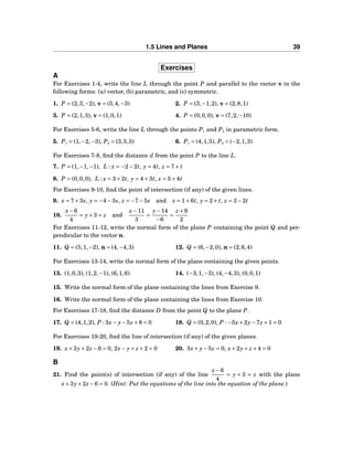 1.5 Lines and Planes 39
Exercises
A
For Exercises 1-4, write the line L through the point P and parallel to the vector v in the
following forms: (a) vector, (b) parametric, and (c) symmetric.
1. P = (2,3,−2), v = (5,4,−3) 2. P = (3,−1,2), v = (2,8,1)
3. P = (2,1,3), v = (1,0,1) 4. P = (0,0,0), v = (7,2,−10)
For Exercises 5-6, write the line L through the points P1 and P2 in parametric form.
5. P1 = (1,−2,−3), P2 = (3,5,5) 6. P1 = (4,1,5), P2 = (−2,1,3)
For Exercises 7-8, ﬁnd the distance d from the point P to the line L.
7. P = (1,−1,−1), L : x = −2−2t, y = 4t, z = 7+ t
8. P = (0,0,0), L : x = 3+2t, y = 4+3t, z = 5+4t
For Exercises 9-10, ﬁnd the point of intersection (if any) of the given lines.
9. x = 7+3s, y = −4−3s, z = −7−5s and x = 1+6t, y = 2+ t, z = 3−2t
10.
x−6
4
= y+3 = z and
x−11
3
=
y−14
−6
=
z +9
2
For Exercises 11-12, write the normal form of the plane P containing the point Q and per-
pendicular to the vector n.
11. Q = (5,1,−2), n = (4,−4,3) 12. Q = (6,−2,0), n = (2,6,4)
For Exercises 13-14, write the normal form of the plane containing the given points.
13. (1,0,3), (1,2,−1), (6,1,6) 14. (−3,1,−3), (4,−4,3), (0,0,1)
15. Write the normal form of the plane containing the lines from Exercise 9.
16. Write the normal form of the plane containing the lines from Exercise 10.
For Exercises 17-18, ﬁnd the distance D from the point Q to the plane P.
17. Q = (4,1,2), P : 3x− y−5z +8 = 0 18. Q = (0,2,0), P : −5x+2y−7z +1 = 0
For Exercises 19-20, ﬁnd the line of intersection (if any) of the given planes.
19. x+3y+2z −6 = 0, 2x− y+ z +2 = 0 20. 3x+ y−5z = 0, x+2y+ z +4 = 0
B
21. Find the point(s) of intersection (if any) of the line
x−6
4
= y + 3 = z with the plane
x+3y+2z −6 = 0. (Hint: Put the equations of the line into the equation of the plane.)
 