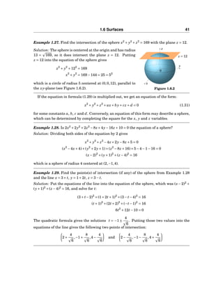1.6 Surfaces 41
Example 1.27. Find the intersection of the sphere x2
+ y2
+ z2
= 169 with the plane z = 12.
y
z
x
0
z = 12
Figure 1.6.2
Solution: The sphere is centered at the origin and has radius
13 = 169, so it does intersect the plane z = 12. Putting
z = 12 into the equation of the sphere gives
x2
+ y2
+122
= 169
x2
+ y2
= 169−144 = 25 = 52
which is a circle of radius 5 centered at (0,0,12), parallel to
the xy-plane (see Figure 1.6.2).
If the equation in formula (1.29) is multiplied out, we get an equation of the form:
x2
+ y2
+ z2
+ ax+ by+ cz + d = 0 (1.31)
for some constants a, b, c and d. Conversely, an equation of this form may describe a sphere,
which can be determined by completing the square for the x, y and z variables.
Example 1.28. Is 2x2
+2y2
+2z2
−8x+4y−16z +10 = 0 the equation of a sphere?
Solution: Dividing both sides of the equation by 2 gives
x2
+ y2
+ z2
−4x+2y−8z +5 = 0
(x2
−4x+4)+(y2
+2y+1)+(z2
−8z +16)+5−4−1−16 = 0
(x−2)2
+(y+1)2
+(z −4)2
= 16
which is a sphere of radius 4 centered at (2,−1,4).
Example 1.29. Find the points(s) of intersection (if any) of the sphere from Example 1.28
and the line x = 3+ t, y = 1+2t, z = 3− t.
Solution: Put the equations of the line into the equation of the sphere, which was (x −2)2
+
(y+1)2
+(z −4)2
= 16, and solve for t:
(3+ t−2)2
+(1+2t+1)2
+(3− t−4)2
= 16
(t+1)2
+(2t+2)2
+(−t−1)2
= 16
6t2
+12t−10 = 0
The quadratic formula gives the solutions t = −1 ±
4
6
. Putting those two values into the
equations of the line gives the following two points of intersection:
2+
4
6
,−1+
8
6
,4−
4
6
and 2−
4
6
,−1−
8
6
,4+
4
6
 