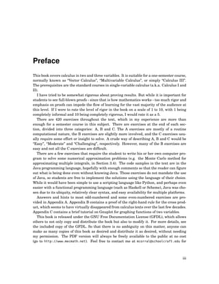 Preface
This book covers calculus in two and three variables. It is suitable for a one-semester course,
normally known as “Vector Calculus”, “Multivariable Calculus”, or simply “Calculus III”.
The prerequisites are the standard courses in single-variable calculus (a.k.a. Calculus I and
II).
I have tried to be somewhat rigorous about proving results. But while it is important for
students to see full-blown proofs - since that is how mathematics works - too much rigor and
emphasis on proofs can impede the ﬂow of learning for the vast majority of the audience at
this level. If I were to rate the level of rigor in the book on a scale of 1 to 10, with 1 being
completely informal and 10 being completely rigorous, I would rate it as a 5.
There are 420 exercises throughout the text, which in my experience are more than
enough for a semester course in this subject. There are exercises at the end of each sec-
tion, divided into three categories: A, B and C. The A exercises are mostly of a routine
computational nature, the B exercises are slightly more involved, and the C exercises usu-
ally require some effort or insight to solve. A crude way of describing A, B and C would be
“Easy”, “Moderate” and “Challenging”, respectively. However, many of the B exercises are
easy and not all the C exercises are difﬁcult.
There are a few exercises that require the student to write his or her own computer pro-
gram to solve some numerical approximation problems (e.g. the Monte Carlo method for
approximating multiple integrals, in Section 3.4). The code samples in the text are in the
Java programming language, hopefully with enough comments so that the reader can ﬁgure
out what is being done even without knowing Java. Those exercises do not mandate the use
of Java, so students are free to implement the solutions using the language of their choice.
While it would have been simple to use a scripting language like Python, and perhaps even
easier with a functional programming language (such as Haskell or Scheme), Java was cho-
sen due to its ubiquity, relatively clear syntax, and easy availability for multiple platforms.
Answers and hints to most odd-numbered and some even-numbered exercises are pro-
vided in Appendix A. Appendix B contains a proof of the right-hand rule for the cross prod-
uct, which seems to have virtually disappeared from calculus texts over the last few decades.
Appendix C contains a brief tutorial on Gnuplot for graphing functions of two variables.
This book is released under the GNU Free Documentation License (GFDL), which allows
others to not only copy and distribute the book but also to modify it. For more details, see
the included copy of the GFDL. So that there is no ambiguity on this matter, anyone can
make as many copies of this book as desired and distribute it as desired, without needing
my permission. The PDF version will always be freely available to the public at no cost
(go to http://www.mecmath.net). Feel free to contact me at mcorral@schoolcraft.edu for
iii
 
