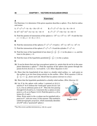 46 CHAPTER 1. VECTORS IN EUCLIDEAN SPACE
Exercises
A
For Exercises 1-4, determine if the given equation describes a sphere. If so, ﬁnd its radius
and center.
1. x2
+ y2
+ z2
−4x−6y−10z +37 = 0 2. x2
+ y2
+ z2
+2x−2y−8z +19 = 0
3. 2x2
+2y2
+2z2
+4x+4y+4z −44 = 0 4. x2
+ y2
− z2
+12x+2y−4z +32 = 0
5. Find the point(s) of intersection of the sphere (x −3)2
+(y+1)2
+(z −3)2
= 9 and the line
x = −1+2t, y = −2−3t, z = 3+ t.
B
6. Find the intersection of the spheres x2
+ y2
+ z2
= 9 and (x−4)2
+(y+2)2
+(z −4)2
= 9.
7. Find the intersection of the sphere x2
+ y2
+ z2
= 9 and the cylinder x2
+ y2
= 4.
8. Find the trace of the hyperboloid of one sheet x2
a2 +
y2
b2 − z2
c2 = 1 in the plane x = a, and the
trace in the plane y = b.
9. Find the trace of the hyperbolic paraboloid x2
a2 −
y2
b2 = z
c in the xy-plane.
C
10. It can be shown that any four noncoplanar points (i.e. points that do not lie in the same
plane) determine a sphere.12
Find the equation of the sphere that passes through the
points (0,0,0), (0,0,2), (1,−4,3) and (0,−1,3). (Hint: Equation (1.31))
11. Show that the hyperboloid of one sheet is a doubly ruled surface, i.e. each point on
the surface is on two lines lying entirely on the surface. (Hint: Write equation (1.35) as
x2
a2 − z2
c2 = 1−
y2
b2 , factor each side. Recall that two planes intersect in a line.)
12. Show that the hyperbolic paraboloid is a doubly ruled surface. (Hint: Exercise 11)
y
z
x
0
(0,0,2)
(x, y,0)
(a,b, c)
1
S
Figure 1.6.10
13. Let S be the sphere with radius 1 centered at (0,0,1),
and let S∗
be S without the “north pole” point (0,0,2). Let
(a,b, c) be an arbitrary point on S∗
. Then the line passing
through (0,0,2) and (a,b, c) intersects the xy-plane at some
point (x, y,0), as in Figure 1.6.10. Find this point (x, y,0) in
terms of a, b and c.
(Note: Every point in the xy-plane can be matched with a
point on S∗
, and vice versa, in this manner. This method is
called stereographic projection, which essentially identiﬁes
all of R2
with a “punctured” sphere.)
12See WELCHONS and KRICKENBERGER, p. 160, for a proof.
 