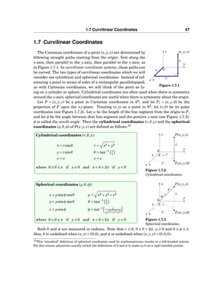 1.7 Curvilinear Coordinates 47
1.7 Curvilinear Coordinates
x
y
z
0
(x, y, z)
x
y
z
Figure 1.7.1
The Cartesian coordinates of a point (x, y, z) are determined by
following straight paths starting from the origin: ﬁrst along the
x-axis, then parallel to the y-axis, then parallel to the z-axis, as
in Figure 1.7.1. In curvilinear coordinate systems, these paths can
be curved. The two types of curvilinear coordinates which we will
consider are cylindrical and spherical coordinates. Instead of ref-
erencing a point in terms of sides of a rectangular parallelepiped,
as with Cartesian coordinates, we will think of the point as ly-
ing on a cylinder or sphere. Cylindrical coordinates are often used when there is symmetry
around the z-axis; spherical coordinates are useful when there is symmetry about the origin.
Let P = (x, y, z) be a point in Cartesian coordinates in R3
, and let P0 = (x, y,0) be the
projection of P upon the xy-plane. Treating (x, y) as a point in R2
, let (r,θ) be its polar
coordinates (see Figure 1.7.2). Let ρ be the length of the line segment from the origin to P,
and let φ be the angle between that line segment and the positive z-axis (see Figure 1.7.3).
φ is called the zenith angle. Then the cylindrical coordinates (r,θ, z) and the spherical
coordinates (ρ,θ,φ) of P(x, y, z) are deﬁned as follows:13
x
y
z
0
P(x, y, z)
P0(x, y,0)
θx
y
z
r
Figure 1.7.2
Cylindrical coordinates
Cylindrical coordinates (r,θ, z):
x = rcosθ r = x2 + y2
y = rsinθ θ = tan−1 y
x
z = z z = z
where 0 ≤ θ ≤ π if y ≥ 0 and π < θ < 2π if y < 0
x
y
z
0
P(x, y, z)
P0(x, y,0)
θx
y
z
ρ
φ
Figure 1.7.3
Spherical coordinates
Spherical coordinates (ρ,θ,φ):
x = ρ sinφ cosθ ρ = x2 + y2 + z2
y = ρ sinφ sinθ θ = tan−1 y
x
z = ρ cosφ φ = cos−1 z
x2+y2+z2
where 0 ≤ θ ≤ π if y ≥ 0 and π < θ < 2π if y < 0
Both θ and φ are measured in radians. Note that r ≥ 0, 0 ≤ θ < 2π, ρ ≥ 0 and 0 ≤ φ ≤ π.
Also, θ is undeﬁned when (x, y) = (0,0), and φ is undeﬁned when (x, y, z) = (0,0,0).
13This “standard” deﬁnition of spherical coordinates used by mathematicians results in a left-handed system.
For this reason, physicists usually switch the deﬁnitions of θ and φ to make (ρ,θ,φ) a right-handed system.
 