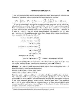 1.8 Vector-Valued Functions 55
Just as in single-variable calculus, higher-order derivatives of vector-valued functions are
obtained by repeatedly differentiating the (ﬁrst) derivative of the function:
f′′
(t) =
d
dt
f′
(t) , f′′′
(t) =
d
dt
f′′
(t) , ... ,
dn
f
dtn
=
d
dt
dn−1
f
dtn−1
(for n = 2,3,4,...)
We can use vector-valued functions to represent physical quantities, such as velocity, ac-
celeration, force, momentum, etc. For example, let the real variable t represent time elapsed
from some initial time (t = 0), and suppose that an object of constant mass m is subjected
to some force so that it moves in space, with its position (x, y, z) at time t a function of
t. That is, x = x(t), y = y(t), z = z(t) for some real-valued functions x(t), y(t), z(t). Call
r(t) = (x(t), y(t), z(t)) the position vector of the object. We can deﬁne various physical quan-
tities associated with the object as follows:14
position: r(t) = (x(t), y(t), z(t))
velocity: v(t) = ˙r(t) = r′
(t) =
dr
dt
= (x′
(t), y′
(t), z′
(t))
acceleration: a(t) = ˙v(t) = v′
(t) =
dv
dt
= ¨r(t) = r′′
(t) =
d2
r
dt2
= (x′′
(t), y′′
(t), z′′
(t))
momentum: p(t) = mv(t)
force: F(t) = ˙p(t) = p′
(t) =
dp
dt
(Newton’s Second Law of Motion)
The magnitude v(t) of the velocity vector is called the speed of the object. Note that since
the mass m is a constant, the force equation becomes the familiar F(t) = ma(t).
Example 1.39. Let r(t) = (5cost,3sint,4sint) be the position vector of an object at time t ≥ 0.
Find its (a) velocity and (b) acceleration vectors.
Solution: (a) v(t) = ˙r(t) = (−5sint,3cost,4cost)
(b) a(t) = ˙v(t) = (−5cost,−3sint,−4sint)
Note that r(t) = 25cos2 t+25sin2
t = 5 for all t, so by Example 1.37 we know that r(t)···
˙r(t) = 0 for all t (which we can verify from part (a)). In fact, v(t) = 5 for all t also. And not
only does r(t) lie on the sphere of radius 5 centered at the origin, but perhaps not so obvious
is that it lies completely within a circle of radius 5 centered at the origin. Also, note that
a(t) = −r(t). It turns out (see Exercise 16) that whenever an object moves in a circle with
constant speed, the acceleration vector will point in the opposite direction of the position
vector (i.e. towards the center of the circle).
14We will often use the older dot notation for derivatives when physics is involved.
 