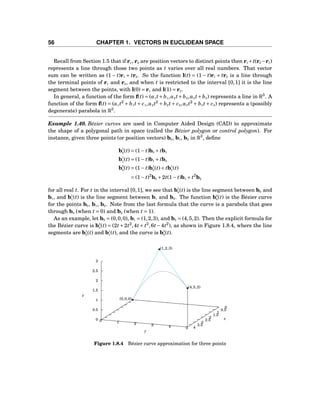 56 CHAPTER 1. VECTORS IN EUCLIDEAN SPACE
Recall from Section 1.5 that if r1, r2 are position vectors to distinct points then r1 +t(r2 −r1)
represents a line through those two points as t varies over all real numbers. That vector
sum can be written as (1 − t)r1 + tr2. So the function l(t) = (1 − t)r1 + tr2 is a line through
the terminal points of r1 and r2, and when t is restricted to the interval [0,1] it is the line
segment between the points, with l(0) = r1 and l(1) = r2.
In general, a function of the form f(t) = (a1 t+b1,a2 t+b2,a3 t+b3) represents a line in R3
. A
function of the form f(t) = (a1 t2
+ b1 t+ c1,a2 t2
+ b2 t+ c2,a3 t2
+ b3 t+ c3) represents a (possibly
degenerate) parabola in R3
.
Example 1.40. Bézier curves are used in Computer Aided Design (CAD) to approximate
the shape of a polygonal path in space (called the Bézier polygon or control polygon). For
instance, given three points (or position vectors) b0, b1, b2 in R3
, deﬁne
b1
0(t) = (1− t)b0 + tb1
b1
1(t) = (1− t)b1 + tb2
b2
0(t) = (1− t)b1
0(t)+ tb1
1(t)
= (1− t)2
b0 +2t(1− t)b1 + t2
b2
for all real t. For t in the interval [0,1], we see that b1
0(t) is the line segment between b0 and
b1, and b1
1(t) is the line segment between b1 and b2. The function b2
0(t) is the Bézier curve
for the points b0, b1, b2. Note from the last formula that the curve is a parabola that goes
through b0 (when t = 0) and b2 (when t = 1).
As an example, let b0 = (0,0,0), b1 = (1,2,3), and b2 = (4,5,2). Then the explicit formula for
the Bézier curve is b2
0(t) = (2t+2t2
,4t+ t2
,6t−4t2
), as shown in Figure 1.8.4, where the line
segments are b1
0(t) and b1
1(t), and the curve is b2
0(t).
0
0.5
1
1.5
2
2.5
3
3.5
4
0 1 2 3 4 5
0
0.5
1
1.5
2
2.5
3
z
x
y
z
(0,0,0)
(1,2,3)
(4,5,2)
Figure 1.8.4 Bézier curve approximation for three points
 