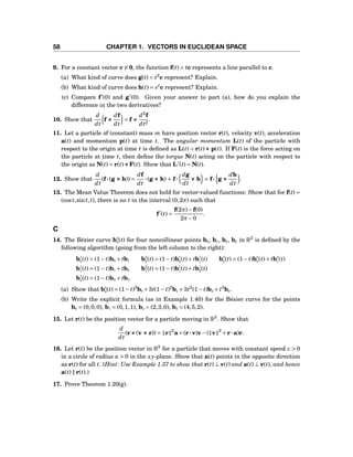 58 CHAPTER 1. VECTORS IN EUCLIDEAN SPACE
9. For a constant vector c = 0, the function f(t) = tc represents a line parallel to c.
(a) What kind of curve does g(t) = t3
c represent? Explain.
(b) What kind of curve does h(t) = et
c represent? Explain.
(c) Compare f′
(0) and g′
(0). Given your answer to part (a), how do you explain the
difference in the two derivatives?
10. Show that
d
dt
f ×××
df
dt
= f ×××
d2
f
dt2
.
11. Let a particle of (constant) mass m have position vector r(t), velocity v(t), acceleration
a(t) and momentum p(t) at time t. The angular momentum L(t) of the particle with
respect to the origin at time t is deﬁned as L(t) = r(t)××× p(t). If F(t) is the force acting on
the particle at time t, then deﬁne the torque N(t) acting on the particle with respect to
the origin as N(t) = r(t)×××F(t). Show that L′
(t) = N(t).
12. Show that
d
dt
(f···(g ××× h)) =
df
dt
···(g ××× h) + f···
dg
dt
××× h + f··· g ×××
dh
dt
.
13. The Mean Value Theorem does not hold for vector-valued functions: Show that for f(t) =
(cost,sint,t), there is no t in the interval (0,2π) such that
f′
(t) =
f(2π)−f(0)
2π−0
.
C
14. The Bézier curve b3
0(t) for four noncollinear points b0, b1, b2, b3 in R3
is deﬁned by the
following algorithm (going from the left column to the right):
b1
0(t) = (1− t)b0 + tb1 b2
0(t) = (1− t)b1
0(t)+ tb1
1(t) b3
0(t) = (1− t)b2
0(t)+ tb2
1(t)
b1
1(t) = (1− t)b1 + tb2 b2
1(t) = (1− t)b1
1(t)+ tb1
2(t)
b1
2(t) = (1− t)b2 + tb3
(a) Show that b3
0(t) = (1− t)3
b0 +3t(1− t)2
b1 +3t2
(1− t)b2 + t3
b3.
(b) Write the explicit formula (as in Example 1.40) for the Bézier curve for the points
b0 = (0,0,0), b1 = (0,1,1), b2 = (2,3,0), b3 = (4,5,2).
15. Let r(t) be the position vector for a particle moving in R3
. Show that
d
dt
(r×××(v ××× r)) = r 2
a+(r···v)v−( v 2
+r···a)r.
16. Let r(t) be the position vector in R3
for a particle that moves with constant speed c > 0
in a circle of radius a > 0 in the xy-plane. Show that a(t) points in the opposite direction
as r(t) for all t. (Hint: Use Example 1.37 to show that r(t) ⊥ v(t) and a(t) ⊥ v(t), and hence
a(t) ∥ r(t).)
17. Prove Theorem 1.20(g).
 