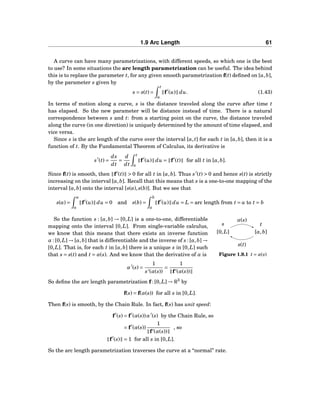 1.9 Arc Length 61
A curve can have many parametrizations, with different speeds, so which one is the best
to use? In some situations the arc length parametrization can be useful. The idea behind
this is to replace the parameter t, for any given smooth parametrization f(t) deﬁned on [a,b],
by the parameter s given by
s = s(t) =
t
a
f′
(u) du. (1.43)
In terms of motion along a curve, s is the distance traveled along the curve after time t
has elapsed. So the new parameter will be distance instead of time. There is a natural
correspondence between s and t: from a starting point on the curve, the distance traveled
along the curve (in one direction) is uniquely determined by the amount of time elapsed, and
vice versa.
Since s is the arc length of the curve over the interval [a,t] for each t in [a,b], then it is a
function of t. By the Fundamental Theorem of Calculus, its derivative is
s′
(t) =
ds
dt
=
d
dt
t
a
f′
(u) du = f′
(t) for all t in [a,b].
Since f(t) is smooth, then f′
(t) > 0 for all t in [a,b]. Thus s′
(t) > 0 and hence s(t) is strictly
increasing on the interval [a,b]. Recall that this means that s is a one-to-one mapping of the
interval [a,b] onto the interval [s(a),s(b)]. But we see that
s(a) =
a
a
f′
(u) du = 0 and s(b) =
b
a
f′
(u) du = L = arc length from t = a to t = b
s t
[0,L] [a,b]
α(s)
s(t)
Figure 1.9.1 t = α(s)
So the function s : [a,b] → [0,L] is a one-to-one, differentiable
mapping onto the interval [0,L]. From single-variable calculus,
we know that this means that there exists an inverse function
α : [0,L] → [a,b] that is differentiable and the inverse of s : [a,b] →
[0,L]. That is, for each t in [a,b] there is a unique s in [0,L] such
that s = s(t) and t = α(s). And we know that the derivative of α is
α′
(s) =
1
s′(α(s))
=
1
f′(α(s))
So deﬁne the arc length parametrization f : [0,L] → R3
by
f(s) = f(α(s)) for all s in [0,L].
Then f(s) is smooth, by the Chain Rule. In fact, f(s) has unit speed:
f′
(s) = f′
(α(s))α′
(s) by the Chain Rule, so
= f′
(α(s))
1
f′(α(s))
, so
f′
(s) = 1 for all s in [0,L].
So the arc length parametrization traverses the curve at a “normal” rate.
 