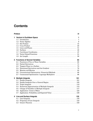 Contents
Preface iii
1 Vectors in Euclidean Space 1
1.1 Introduction . . . . . . . . . . . . . . . . . . . . . . . . . . . . . . . . . . . . . . . . . 1
1.2 Vector Algebra . . . . . . . . . . . . . . . . . . . . . . . . . . . . . . . . . . . . . . . 9
1.3 Dot Product . . . . . . . . . . . . . . . . . . . . . . . . . . . . . . . . . . . . . . . . . 15
1.4 Cross Product . . . . . . . . . . . . . . . . . . . . . . . . . . . . . . . . . . . . . . . . 20
1.5 Lines and Planes . . . . . . . . . . . . . . . . . . . . . . . . . . . . . . . . . . . . . . 31
1.6 Surfaces . . . . . . . . . . . . . . . . . . . . . . . . . . . . . . . . . . . . . . . . . . . 40
1.7 Curvilinear Coordinates . . . . . . . . . . . . . . . . . . . . . . . . . . . . . . . . . . 47
1.8 Vector-Valued Functions . . . . . . . . . . . . . . . . . . . . . . . . . . . . . . . . . 51
1.9 Arc Length . . . . . . . . . . . . . . . . . . . . . . . . . . . . . . . . . . . . . . . . . . 59
2 Functions of Several Variables 65
2.1 Functions of Two or Three Variables . . . . . . . . . . . . . . . . . . . . . . . . . . 65
2.2 Partial Derivatives . . . . . . . . . . . . . . . . . . . . . . . . . . . . . . . . . . . . . 71
2.3 Tangent Plane to a Surface . . . . . . . . . . . . . . . . . . . . . . . . . . . . . . . . 75
2.4 Directional Derivatives and the Gradient . . . . . . . . . . . . . . . . . . . . . . . 78
2.5 Maxima and Minima . . . . . . . . . . . . . . . . . . . . . . . . . . . . . . . . . . . 83
2.6 Unconstrained Optimization: Numerical Methods . . . . . . . . . . . . . . . . . . 89
2.7 Constrained Optimization: Lagrange Multipliers . . . . . . . . . . . . . . . . . . 96
3 Multiple Integrals 101
3.1 Double Integrals . . . . . . . . . . . . . . . . . . . . . . . . . . . . . . . . . . . . . . 101
3.2 Double Integrals Over a General Region . . . . . . . . . . . . . . . . . . . . . . . . 105
3.3 Triple Integrals . . . . . . . . . . . . . . . . . . . . . . . . . . . . . . . . . . . . . . . 110
3.4 Numerical Approximation of Multiple Integrals . . . . . . . . . . . . . . . . . . . 113
3.5 Change of Variables in Multiple Integrals . . . . . . . . . . . . . . . . . . . . . . . 117
3.6 Application: Center of Mass . . . . . . . . . . . . . . . . . . . . . . . . . . . . . . . 124
3.7 Application: Probability and Expected Value . . . . . . . . . . . . . . . . . . . . . 128
4 Line and Surface Integrals 135
4.1 Line Integrals . . . . . . . . . . . . . . . . . . . . . . . . . . . . . . . . . . . . . . . . 135
4.2 Properties of Line Integrals . . . . . . . . . . . . . . . . . . . . . . . . . . . . . . . 143
4.3 Green’s Theorem . . . . . . . . . . . . . . . . . . . . . . . . . . . . . . . . . . . . . . 150
v
 