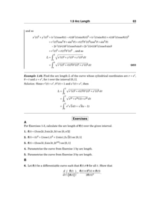 1.9 Arc Length 63
and so
x′
(t)2
+ y′
(t)2
= (r′
(t)cosθ(t)− r(t)θ′
(t)sinθ(t))2
+(r′
(t)sinθ(t)+ r(t)θ′
(t)cosθ(t))2
= r′
(t)2
(cos2
θ +sin2
θ)+ r(t)2
θ′
(t)2
(cos2
θ +sin2
θ)
−2r′
(t)r(t)θ′
(t)cosθsinθ +2r′
(t)r(t)θ′
(t)cosθsinθ
= r′
(t)2
+ r(t)2
θ′
(t)2
, and so
L =
b
a
x′(t)2 + y′(t)2 + z′(t)2 dt
=
b
a
r′(t)2 + r(t)2θ′(t)2 + z′(t)2 dt QED
Example 1.44. Find the arc length L of the curve whose cylindrical coordinates are r = et
,
θ = t and z = et
, for t over the interval [0,1].
Solution: Since r′
(t) = et
, θ′
(t) = 1 and z′
(t) = et
, then
L =
1
0
r′(t)2 + r(t)2θ′(t)2 + z′(t)2 dt
=
1
0
e2t + e2t(1)+ e2t dt
=
1
0
et
3dt = 3(e −1)
Exercises
A
For Exercises 1-3, calculate the arc length of f(t) over the given interval.
1. f(t) = (3cos2t,3sin2t,3t) on [0,π/2]
2. f(t) = ((t2
+1)cost,(t2
+1)sint,2 2t) on [0,1]
3. f(t) = (2cos3t,2sin3t,2t3/2
) on [0,1]
4. Parametrize the curve from Exercise 1 by arc length.
5. Parametrize the curve from Exercise 3 by arc length.
B
6. Let f(t) be a differentiable curve such that f(t) = 0 for all t. Show that
d
dt
f(t)
f(t)
=
f(t) ×××(f′
(t) ××× f(t))
f(t) 3
.
 