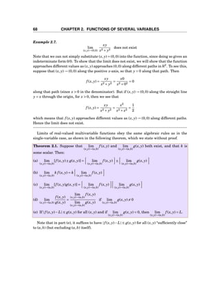 68 CHAPTER 2. FUNCTIONS OF SEVERAL VARIABLES
Example 2.7.
lim
(x,y)→(0,0)
xy
x2 + y2
does not exist
Note that we can not simply substitute (x, y) = (0,0) into the function, since doing so gives an
indeterminate form 0/0. To show that the limit does not exist, we will show that the function
approaches different values as (x, y) approaches (0,0) along different paths in R2
. To see this,
suppose that (x, y) → (0,0) along the positive x-axis, so that y = 0 along that path. Then
f (x, y) =
xy
x2 + y2
=
x0
x2 +02
= 0
along that path (since x > 0 in the denominator). But if (x, y) → (0,0) along the straight line
y = x through the origin, for x > 0, then we see that
f (x, y) =
xy
x2 + y2
=
x2
x2 + x2
=
1
2
which means that f (x, y) approaches different values as (x, y) → (0,0) along different paths.
Hence the limit does not exist.
Limits of real-valued multivariable functions obey the same algebraic rules as in the
single-variable case, as shown in the following theorem, which we state without proof.
Theorem 2.1. Suppose that lim
(x,y)→(a,b)
f (x, y) and lim
(x,y)→(a,b)
g(x, y) both exist, and that k is
some scalar. Then:
(a) lim
(x,y)→(a,b)
[f (x, y)± g(x, y)] = lim
(x,y)→(a,b)
f (x, y) ± lim
(x,y)→(a,b)
g(x, y)
(b) lim
(x,y)→(a,b)
k f (x, y) = k lim
(x,y)→(a,b)
f (x, y)
(c) lim
(x,y)→(a,b)
[f (x, y)g(x, y)] = lim
(x,y)→(a,b)
f (x, y) lim
(x,y)→(a,b)
g(x, y)
(d) lim
(x,y)→(a,b)
f (x, y)
g(x, y)
=
lim
(x,y)→(a,b)
f (x, y)
lim
(x,y)→(a,b)
g(x, y)
if lim
(x,y)→(a,b)
g(x, y) = 0
(e) If | f (x, y)− L| ≤ g(x, y) for all (x, y) and if lim
(x,y)→(a,b)
g(x, y) = 0, then lim
(x,y)→(a,b)
f (x, y) = L.
Note that in part (e), it sufﬁces to have | f (x, y)−L| ≤ g(x, y) for all (x, y) “sufﬁciently close”
to (a,b) (but excluding (a,b) itself).
 
