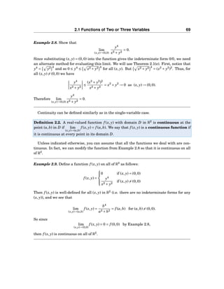 2.1 Functions of Two or Three Variables 69
Example 2.8. Show that
lim
(x,y)→(0,0)
y4
x2 + y2
= 0.
Since substituting (x, y) = (0,0) into the function gives the indeterminate form 0/0, we need
an alternate method for evaluating this limit. We will use Theorem 2.1(e). First, notice that
y4
= y2 4
and so 0 ≤ y4
≤ x2 + y2 4
for all (x, y). But x2 + y2 4
= (x2
+ y2
)2
. Thus, for
all (x, y) = (0,0) we have
y4
x2 + y2
≤
(x2
+ y2
)2
x2 + y2
= x2
+ y2
→ 0 as (x, y) → (0,0).
Therefore lim
(x,y)→(0,0)
y4
x2 + y2
= 0.
Continuity can be deﬁned similarly as in the single-variable case.
Deﬁnition 2.2. A real-valued function f (x, y) with domain D in R2
is continuous at the
point (a,b) in D if lim
(x,y)→(a,b)
f (x, y) = f (a,b). We say that f (x, y) is a continuous function if
it is continuous at every point in its domain D.
Unless indicated otherwise, you can assume that all the functions we deal with are con-
tinuous. In fact, we can modify the function from Example 2.8 so that it is continuous on all
of R2
.
Example 2.9. Deﬁne a function f (x, y) on all of R2
as follows:
f (x, y) =



0 if (x, y) = (0,0)
y4
x2 + y2
if (x, y) = (0,0)
Then f (x, y) is well-deﬁned for all (x, y) in R2
(i.e. there are no indeterminate forms for any
(x, y)), and we see that
lim
(x,y)→(a,b)
f (x, y) =
b4
a2 + b2
= f (a,b) for (a,b) = (0,0).
So since
lim
(x,y)→(0,0)
f (x, y) = 0 = f (0,0) by Example 2.8,
then f (x, y) is continuous on all of R2
.
 