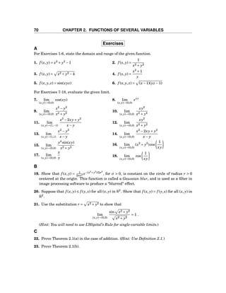 70 CHAPTER 2. FUNCTIONS OF SEVERAL VARIABLES
Exercises
A
For Exercises 1-6, state the domain and range of the given function.
1. f (x, y) = x2
+ y2
−1 2. f (x, y) =
1
x2 + y2
3. f (x, y) = x2 + y2 −4 4. f (x, y) =
x2
+1
y
5. f (x, y, z) = sin(xyz) 6. f (x, y, z) = (x−1)(yz −1)
For Exercises 7-18, evaluate the given limit.
7. lim
(x,y)→(0,0)
cos(xy) 8. lim
(x,y)→(0,0)
exy
9. lim
(x,y)→(0,0)
x2
− y2
x2 + y2
10. lim
(x,y)→(0,0)
xy2
x2 + y4
11. lim
(x,y)→(1,−1)
x2
−2xy+ y2
x− y
12. lim
(x,y)→(0,0)
xy2
x2 + y2
13. lim
(x,y)→(1,1)
x2
− y2
x− y
14. lim
(x,y)→(0,0)
x2
−2xy+ y2
x− y
15. lim
(x,y)→(0,0)
y4
sin(xy)
x2 + y2
16. lim
(x,y)→(0,0)
(x2
+ y2
)cos
1
xy
17. lim
(x,y)→(0,0)
x
y 18. lim
(x,y)→(0,0)
cos
1
xy
B
19. Show that f (x, y) = 1
2πσ2 e−(x2
+y2
)/2σ2
, for σ > 0, is constant on the circle of radius r > 0
centered at the origin. This function is called a Gaussian blur, and is used as a ﬁlter in
image processing software to produce a “blurred” effect.
20. Suppose that f (x, y) ≤ f (y,x) for all (x, y) in R2
. Show that f (x, y) = f (y,x) for all (x, y) in
R2
.
21. Use the substitution r = x2 + y2 to show that
lim
(x,y)→(0,0)
sin x2 + y2
x2 + y2
= 1 .
(Hint: You will need to use L’Hôpital’s Rule for single-variable limits.)
C
22. Prove Theorem 2.1(a) in the case of addition. (Hint: Use Deﬁnition 2.1.)
23. Prove Theorem 2.1(b).
 